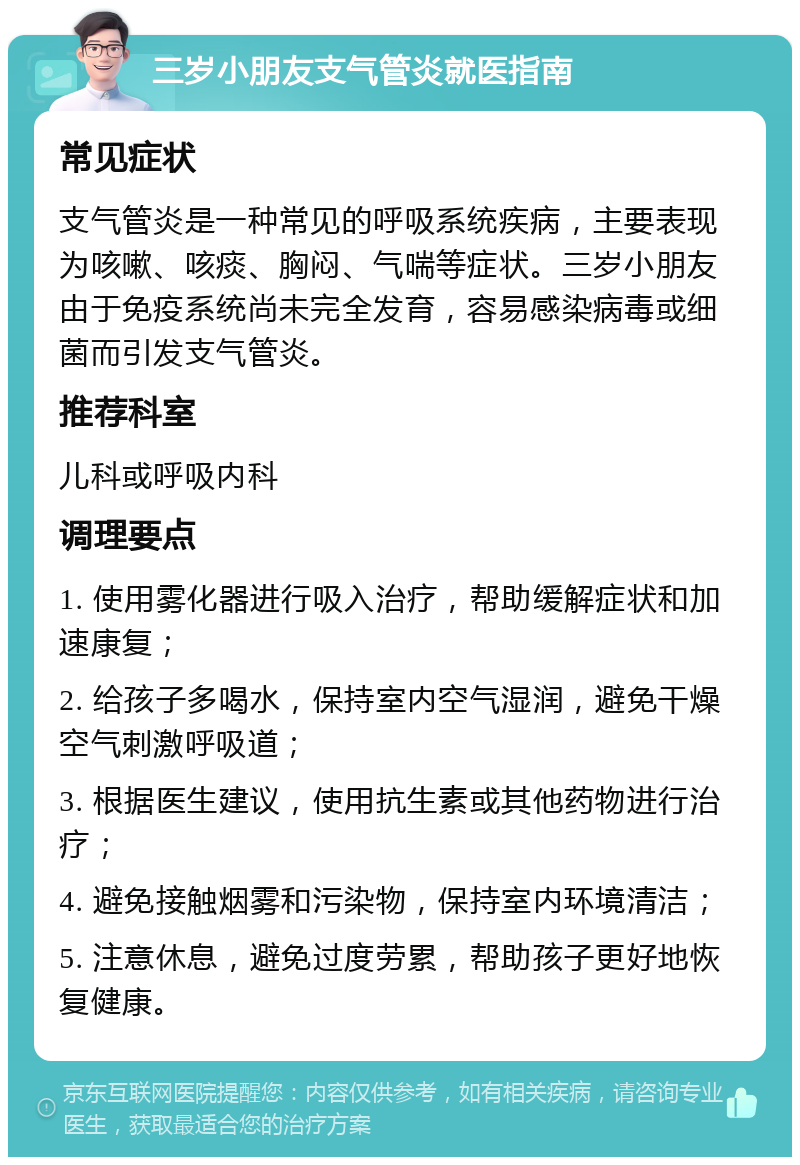 三岁小朋友支气管炎就医指南 常见症状 支气管炎是一种常见的呼吸系统疾病，主要表现为咳嗽、咳痰、胸闷、气喘等症状。三岁小朋友由于免疫系统尚未完全发育，容易感染病毒或细菌而引发支气管炎。 推荐科室 儿科或呼吸内科 调理要点 1. 使用雾化器进行吸入治疗，帮助缓解症状和加速康复； 2. 给孩子多喝水，保持室内空气湿润，避免干燥空气刺激呼吸道； 3. 根据医生建议，使用抗生素或其他药物进行治疗； 4. 避免接触烟雾和污染物，保持室内环境清洁； 5. 注意休息，避免过度劳累，帮助孩子更好地恢复健康。