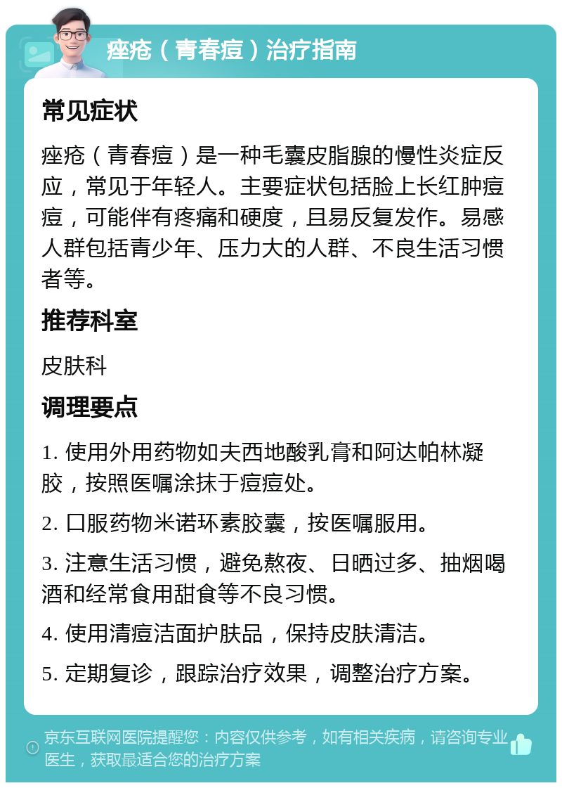 痤疮（青春痘）治疗指南 常见症状 痤疮（青春痘）是一种毛囊皮脂腺的慢性炎症反应，常见于年轻人。主要症状包括脸上长红肿痘痘，可能伴有疼痛和硬度，且易反复发作。易感人群包括青少年、压力大的人群、不良生活习惯者等。 推荐科室 皮肤科 调理要点 1. 使用外用药物如夫西地酸乳膏和阿达帕林凝胶，按照医嘱涂抹于痘痘处。 2. 口服药物米诺环素胶囊，按医嘱服用。 3. 注意生活习惯，避免熬夜、日晒过多、抽烟喝酒和经常食用甜食等不良习惯。 4. 使用清痘洁面护肤品，保持皮肤清洁。 5. 定期复诊，跟踪治疗效果，调整治疗方案。