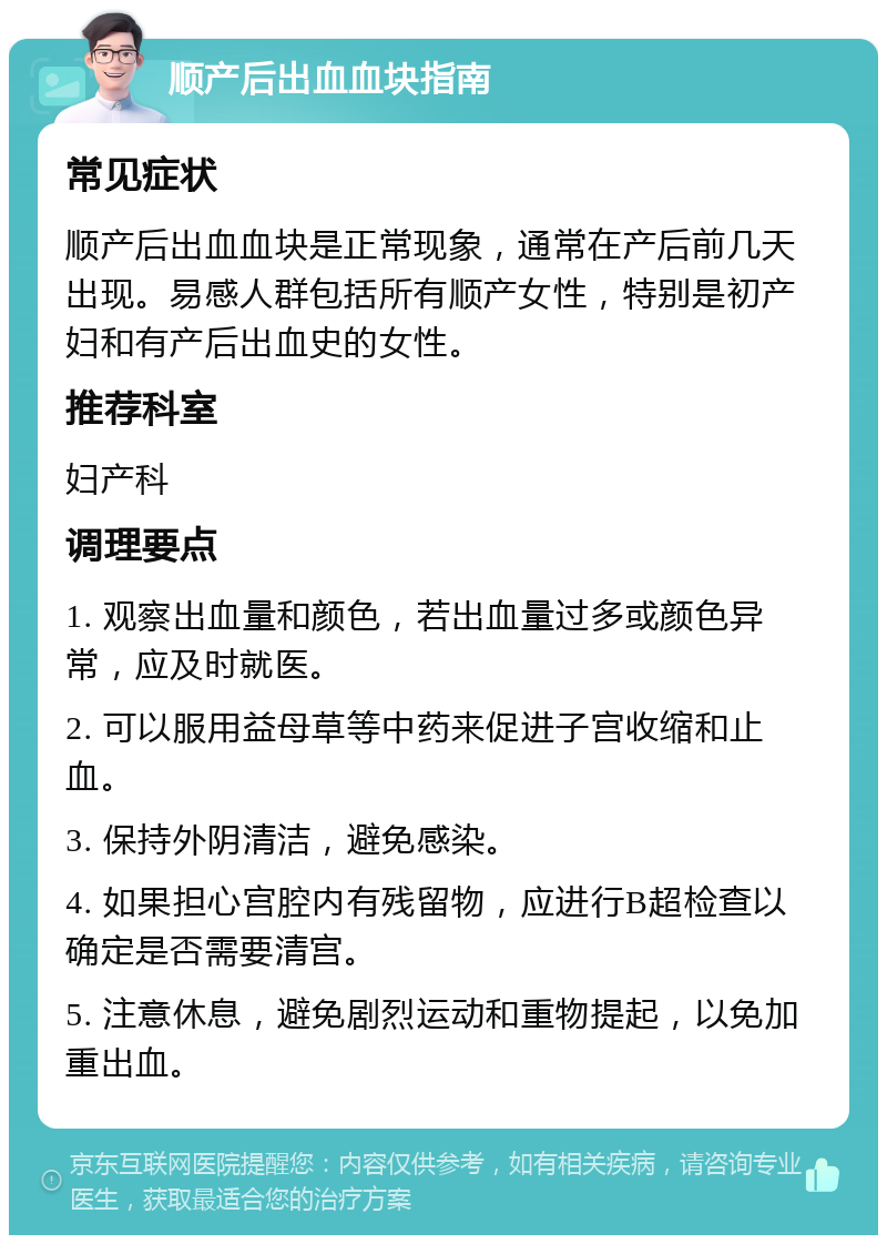 顺产后出血血块指南 常见症状 顺产后出血血块是正常现象，通常在产后前几天出现。易感人群包括所有顺产女性，特别是初产妇和有产后出血史的女性。 推荐科室 妇产科 调理要点 1. 观察出血量和颜色，若出血量过多或颜色异常，应及时就医。 2. 可以服用益母草等中药来促进子宫收缩和止血。 3. 保持外阴清洁，避免感染。 4. 如果担心宫腔内有残留物，应进行B超检查以确定是否需要清宫。 5. 注意休息，避免剧烈运动和重物提起，以免加重出血。