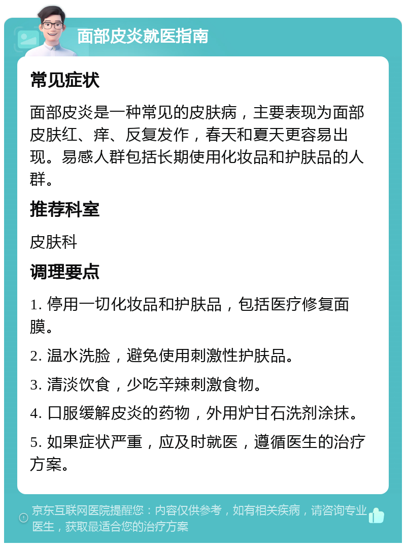 面部皮炎就医指南 常见症状 面部皮炎是一种常见的皮肤病，主要表现为面部皮肤红、痒、反复发作，春天和夏天更容易出现。易感人群包括长期使用化妆品和护肤品的人群。 推荐科室 皮肤科 调理要点 1. 停用一切化妆品和护肤品，包括医疗修复面膜。 2. 温水洗脸，避免使用刺激性护肤品。 3. 清淡饮食，少吃辛辣刺激食物。 4. 口服缓解皮炎的药物，外用炉甘石洗剂涂抹。 5. 如果症状严重，应及时就医，遵循医生的治疗方案。