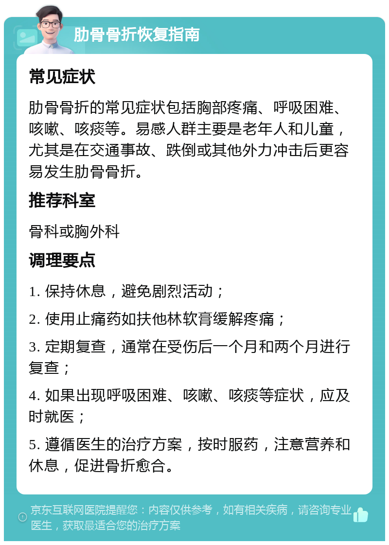 肋骨骨折恢复指南 常见症状 肋骨骨折的常见症状包括胸部疼痛、呼吸困难、咳嗽、咳痰等。易感人群主要是老年人和儿童，尤其是在交通事故、跌倒或其他外力冲击后更容易发生肋骨骨折。 推荐科室 骨科或胸外科 调理要点 1. 保持休息，避免剧烈活动； 2. 使用止痛药如扶他林软膏缓解疼痛； 3. 定期复查，通常在受伤后一个月和两个月进行复查； 4. 如果出现呼吸困难、咳嗽、咳痰等症状，应及时就医； 5. 遵循医生的治疗方案，按时服药，注意营养和休息，促进骨折愈合。