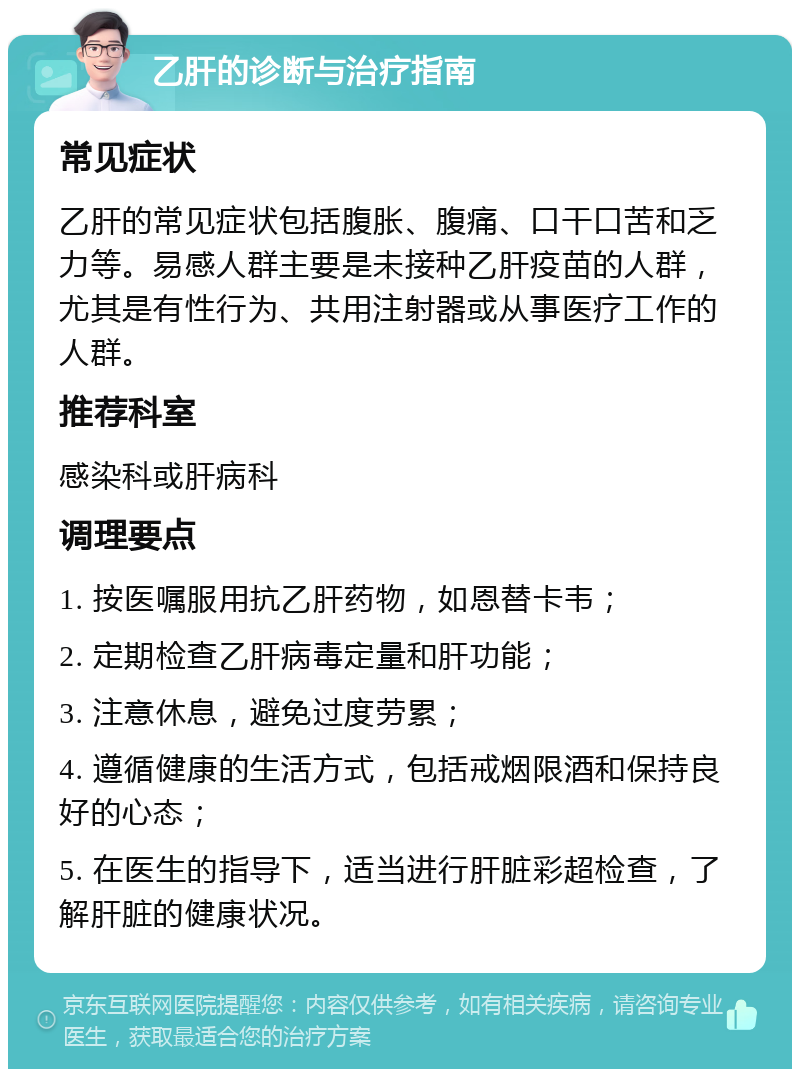 乙肝的诊断与治疗指南 常见症状 乙肝的常见症状包括腹胀、腹痛、口干口苦和乏力等。易感人群主要是未接种乙肝疫苗的人群，尤其是有性行为、共用注射器或从事医疗工作的人群。 推荐科室 感染科或肝病科 调理要点 1. 按医嘱服用抗乙肝药物，如恩替卡韦； 2. 定期检查乙肝病毒定量和肝功能； 3. 注意休息，避免过度劳累； 4. 遵循健康的生活方式，包括戒烟限酒和保持良好的心态； 5. 在医生的指导下，适当进行肝脏彩超检查，了解肝脏的健康状况。