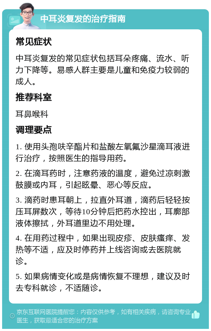 中耳炎复发的治疗指南 常见症状 中耳炎复发的常见症状包括耳朵疼痛、流水、听力下降等。易感人群主要是儿童和免疫力较弱的成人。 推荐科室 耳鼻喉科 调理要点 1. 使用头孢呋辛酯片和盐酸左氧氟沙星滴耳液进行治疗，按照医生的指导用药。 2. 在滴耳药时，注意药液的温度，避免过凉刺激鼓膜或内耳，引起眩晕、恶心等反应。 3. 滴药时患耳朝上，拉直外耳道，滴药后轻轻按压耳屏数次，等待10分钟后把药水控出，耳廓部液体擦拭，外耳道里边不用处理。 4. 在用药过程中，如果出现皮疹、皮肤瘙痒、发热等不适，应及时停药并上线咨询或去医院就诊。 5. 如果病情变化或是病情恢复不理想，建议及时去专科就诊，不适随诊。