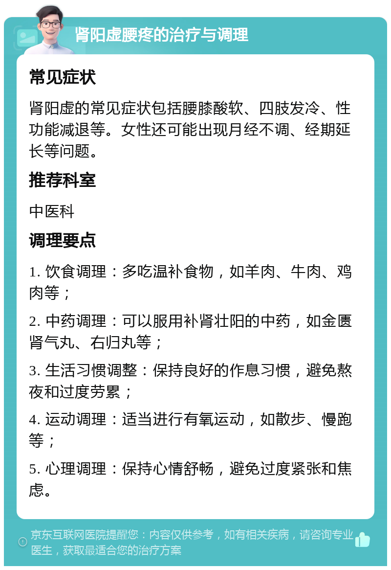 肾阳虚腰疼的治疗与调理 常见症状 肾阳虚的常见症状包括腰膝酸软、四肢发冷、性功能减退等。女性还可能出现月经不调、经期延长等问题。 推荐科室 中医科 调理要点 1. 饮食调理：多吃温补食物，如羊肉、牛肉、鸡肉等； 2. 中药调理：可以服用补肾壮阳的中药，如金匮肾气丸、右归丸等； 3. 生活习惯调整：保持良好的作息习惯，避免熬夜和过度劳累； 4. 运动调理：适当进行有氧运动，如散步、慢跑等； 5. 心理调理：保持心情舒畅，避免过度紧张和焦虑。