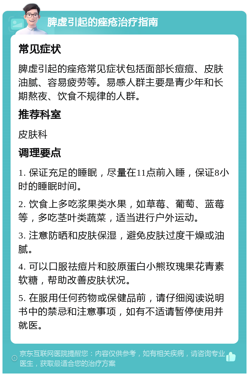 脾虚引起的痤疮治疗指南 常见症状 脾虚引起的痤疮常见症状包括面部长痘痘、皮肤油腻、容易疲劳等。易感人群主要是青少年和长期熬夜、饮食不规律的人群。 推荐科室 皮肤科 调理要点 1. 保证充足的睡眠，尽量在11点前入睡，保证8小时的睡眠时间。 2. 饮食上多吃浆果类水果，如草莓、葡萄、蓝莓等，多吃茎叶类蔬菜，适当进行户外运动。 3. 注意防晒和皮肤保湿，避免皮肤过度干燥或油腻。 4. 可以口服祛痘片和胶原蛋白小熊玫瑰果花青素软糖，帮助改善皮肤状况。 5. 在服用任何药物或保健品前，请仔细阅读说明书中的禁忌和注意事项，如有不适请暂停使用并就医。