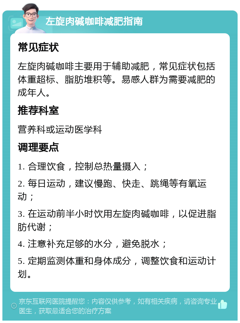 左旋肉碱咖啡减肥指南 常见症状 左旋肉碱咖啡主要用于辅助减肥，常见症状包括体重超标、脂肪堆积等。易感人群为需要减肥的成年人。 推荐科室 营养科或运动医学科 调理要点 1. 合理饮食，控制总热量摄入； 2. 每日运动，建议慢跑、快走、跳绳等有氧运动； 3. 在运动前半小时饮用左旋肉碱咖啡，以促进脂肪代谢； 4. 注意补充足够的水分，避免脱水； 5. 定期监测体重和身体成分，调整饮食和运动计划。