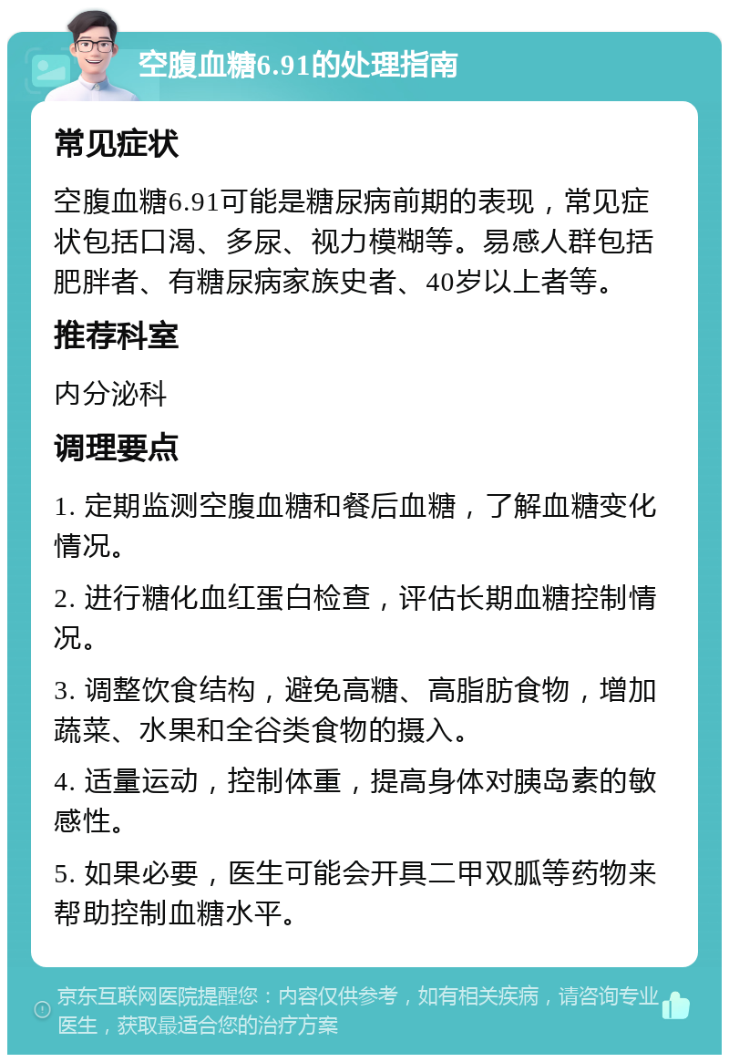 空腹血糖6.91的处理指南 常见症状 空腹血糖6.91可能是糖尿病前期的表现，常见症状包括口渴、多尿、视力模糊等。易感人群包括肥胖者、有糖尿病家族史者、40岁以上者等。 推荐科室 内分泌科 调理要点 1. 定期监测空腹血糖和餐后血糖，了解血糖变化情况。 2. 进行糖化血红蛋白检查，评估长期血糖控制情况。 3. 调整饮食结构，避免高糖、高脂肪食物，增加蔬菜、水果和全谷类食物的摄入。 4. 适量运动，控制体重，提高身体对胰岛素的敏感性。 5. 如果必要，医生可能会开具二甲双胍等药物来帮助控制血糖水平。