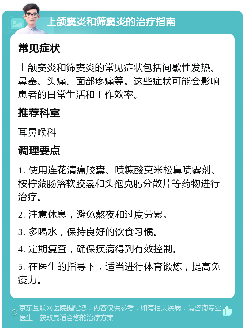 上颌窦炎和筛窦炎的治疗指南 常见症状 上颌窦炎和筛窦炎的常见症状包括间歇性发热、鼻塞、头痛、面部疼痛等。这些症状可能会影响患者的日常生活和工作效率。 推荐科室 耳鼻喉科 调理要点 1. 使用连花清瘟胶囊、喷糠酸莫米松鼻喷雾剂、桉柠蒎肠溶软胶囊和头孢克肟分散片等药物进行治疗。 2. 注意休息，避免熬夜和过度劳累。 3. 多喝水，保持良好的饮食习惯。 4. 定期复查，确保疾病得到有效控制。 5. 在医生的指导下，适当进行体育锻炼，提高免疫力。