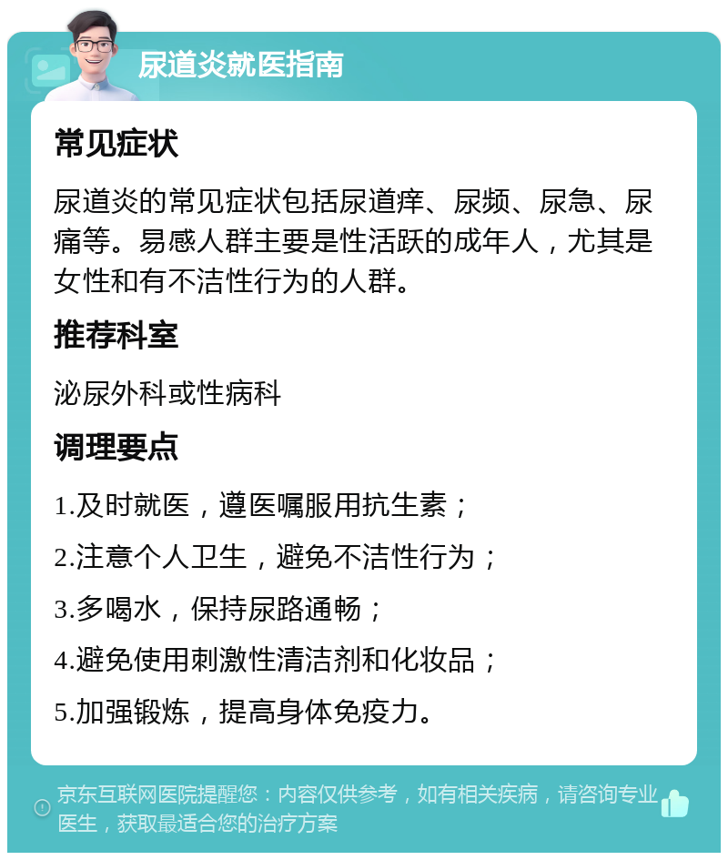 尿道炎就医指南 常见症状 尿道炎的常见症状包括尿道痒、尿频、尿急、尿痛等。易感人群主要是性活跃的成年人，尤其是女性和有不洁性行为的人群。 推荐科室 泌尿外科或性病科 调理要点 1.及时就医，遵医嘱服用抗生素； 2.注意个人卫生，避免不洁性行为； 3.多喝水，保持尿路通畅； 4.避免使用刺激性清洁剂和化妆品； 5.加强锻炼，提高身体免疫力。