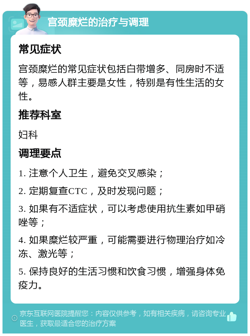 宫颈糜烂的治疗与调理 常见症状 宫颈糜烂的常见症状包括白带增多、同房时不适等，易感人群主要是女性，特别是有性生活的女性。 推荐科室 妇科 调理要点 1. 注意个人卫生，避免交叉感染； 2. 定期复查CTC，及时发现问题； 3. 如果有不适症状，可以考虑使用抗生素如甲硝唑等； 4. 如果糜烂较严重，可能需要进行物理治疗如冷冻、激光等； 5. 保持良好的生活习惯和饮食习惯，增强身体免疫力。