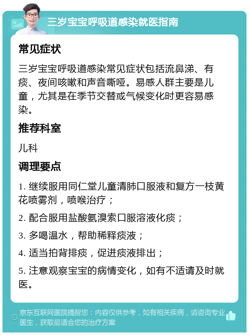 三岁宝宝呼吸道感染就医指南 常见症状 三岁宝宝呼吸道感染常见症状包括流鼻涕、有痰、夜间咳嗽和声音嘶哑。易感人群主要是儿童，尤其是在季节交替或气候变化时更容易感染。 推荐科室 儿科 调理要点 1. 继续服用同仁堂儿童清肺口服液和复方一枝黄花喷雾剂，喷喉治疗； 2. 配合服用盐酸氨溴索口服溶液化痰； 3. 多喝温水，帮助稀释痰液； 4. 适当拍背排痰，促进痰液排出； 5. 注意观察宝宝的病情变化，如有不适请及时就医。