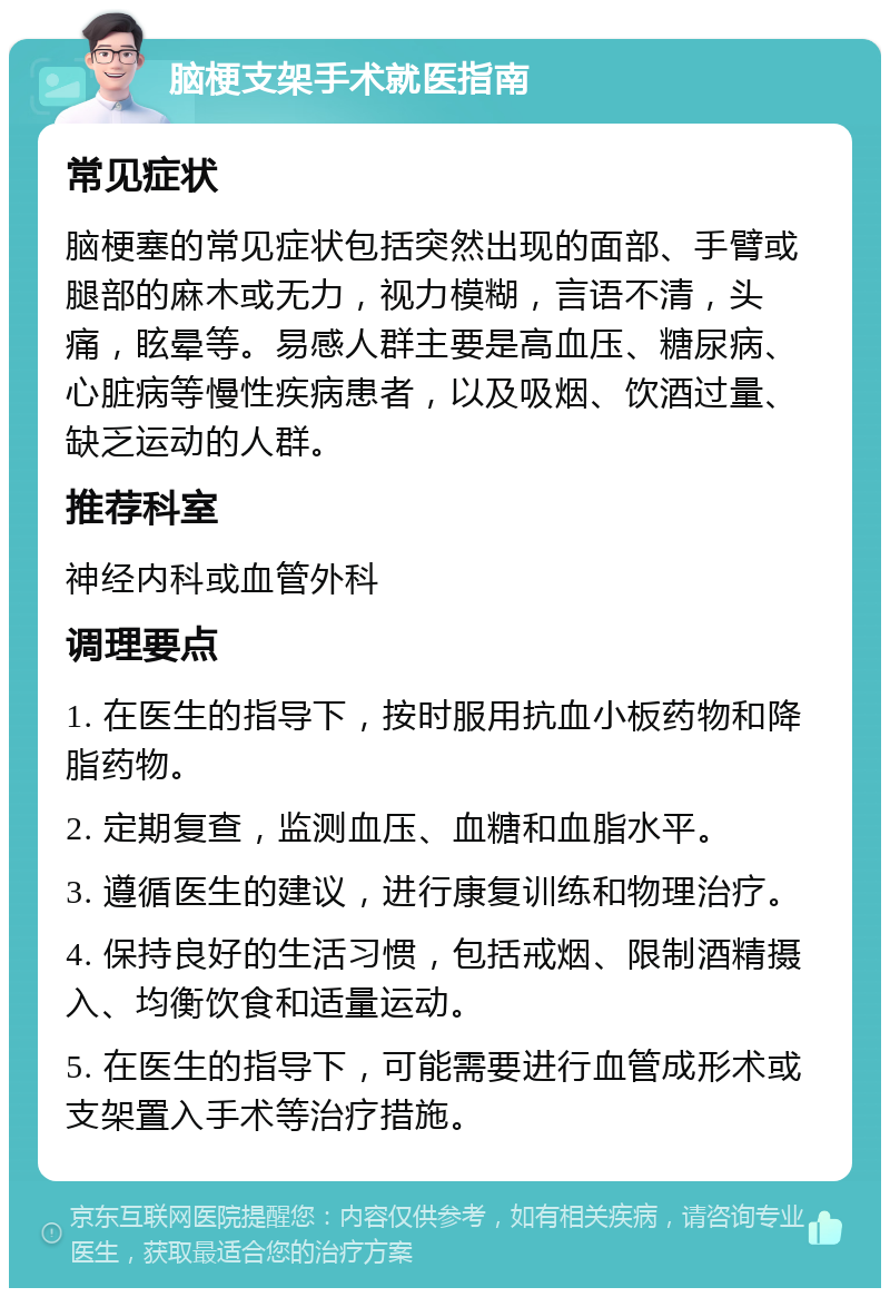 脑梗支架手术就医指南 常见症状 脑梗塞的常见症状包括突然出现的面部、手臂或腿部的麻木或无力，视力模糊，言语不清，头痛，眩晕等。易感人群主要是高血压、糖尿病、心脏病等慢性疾病患者，以及吸烟、饮酒过量、缺乏运动的人群。 推荐科室 神经内科或血管外科 调理要点 1. 在医生的指导下，按时服用抗血小板药物和降脂药物。 2. 定期复查，监测血压、血糖和血脂水平。 3. 遵循医生的建议，进行康复训练和物理治疗。 4. 保持良好的生活习惯，包括戒烟、限制酒精摄入、均衡饮食和适量运动。 5. 在医生的指导下，可能需要进行血管成形术或支架置入手术等治疗措施。