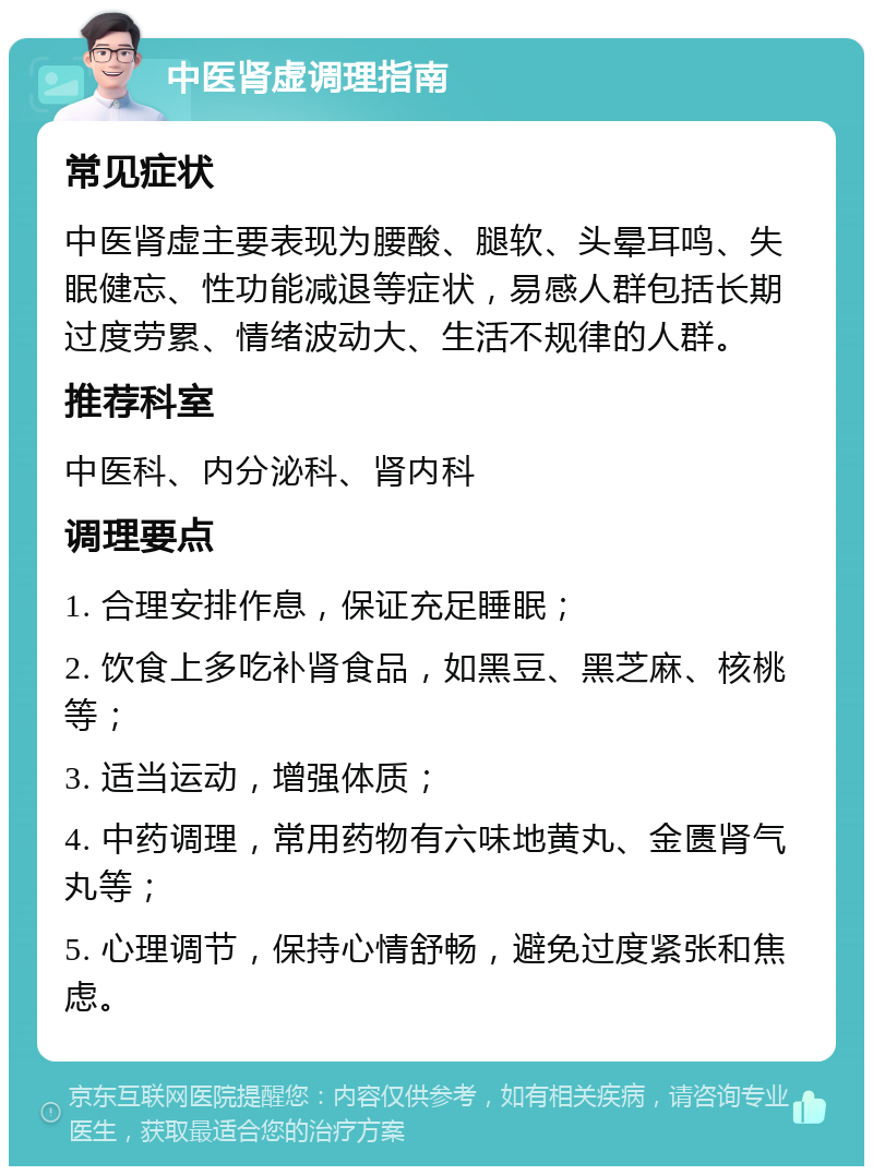 中医肾虚调理指南 常见症状 中医肾虚主要表现为腰酸、腿软、头晕耳鸣、失眠健忘、性功能减退等症状，易感人群包括长期过度劳累、情绪波动大、生活不规律的人群。 推荐科室 中医科、内分泌科、肾内科 调理要点 1. 合理安排作息，保证充足睡眠； 2. 饮食上多吃补肾食品，如黑豆、黑芝麻、核桃等； 3. 适当运动，增强体质； 4. 中药调理，常用药物有六味地黄丸、金匮肾气丸等； 5. 心理调节，保持心情舒畅，避免过度紧张和焦虑。