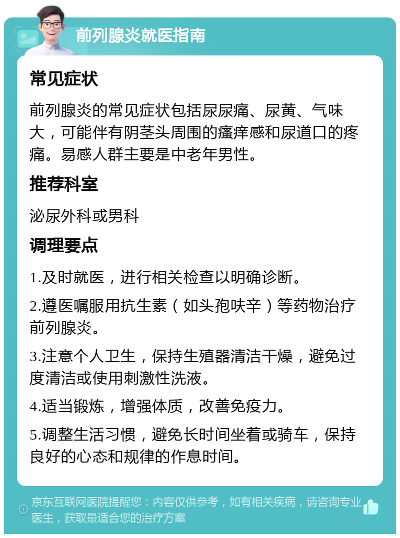 前列腺炎就医指南 常见症状 前列腺炎的常见症状包括尿尿痛、尿黄、气味大，可能伴有阴茎头周围的瘙痒感和尿道口的疼痛。易感人群主要是中老年男性。 推荐科室 泌尿外科或男科 调理要点 1.及时就医，进行相关检查以明确诊断。 2.遵医嘱服用抗生素（如头孢呋辛）等药物治疗前列腺炎。 3.注意个人卫生，保持生殖器清洁干燥，避免过度清洁或使用刺激性洗液。 4.适当锻炼，增强体质，改善免疫力。 5.调整生活习惯，避免长时间坐着或骑车，保持良好的心态和规律的作息时间。