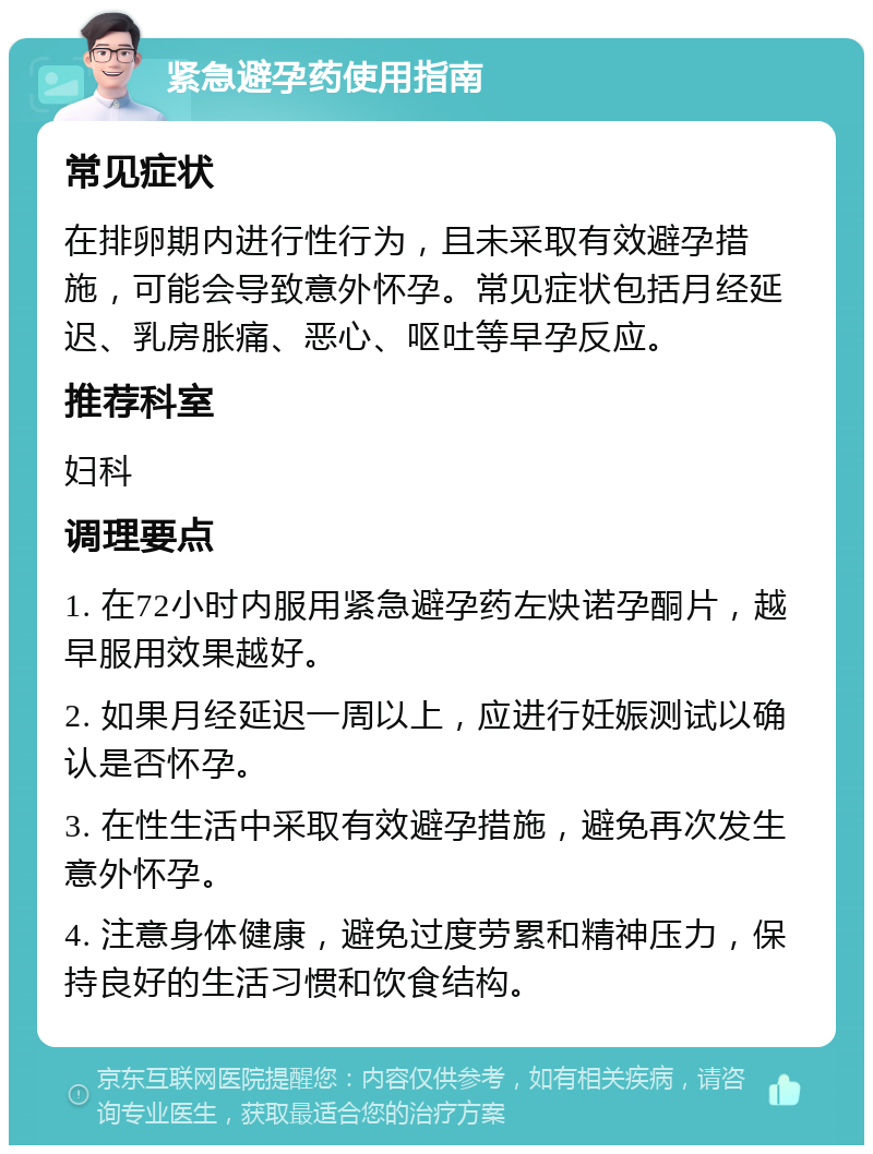 紧急避孕药使用指南 常见症状 在排卵期内进行性行为，且未采取有效避孕措施，可能会导致意外怀孕。常见症状包括月经延迟、乳房胀痛、恶心、呕吐等早孕反应。 推荐科室 妇科 调理要点 1. 在72小时内服用紧急避孕药左炔诺孕酮片，越早服用效果越好。 2. 如果月经延迟一周以上，应进行妊娠测试以确认是否怀孕。 3. 在性生活中采取有效避孕措施，避免再次发生意外怀孕。 4. 注意身体健康，避免过度劳累和精神压力，保持良好的生活习惯和饮食结构。