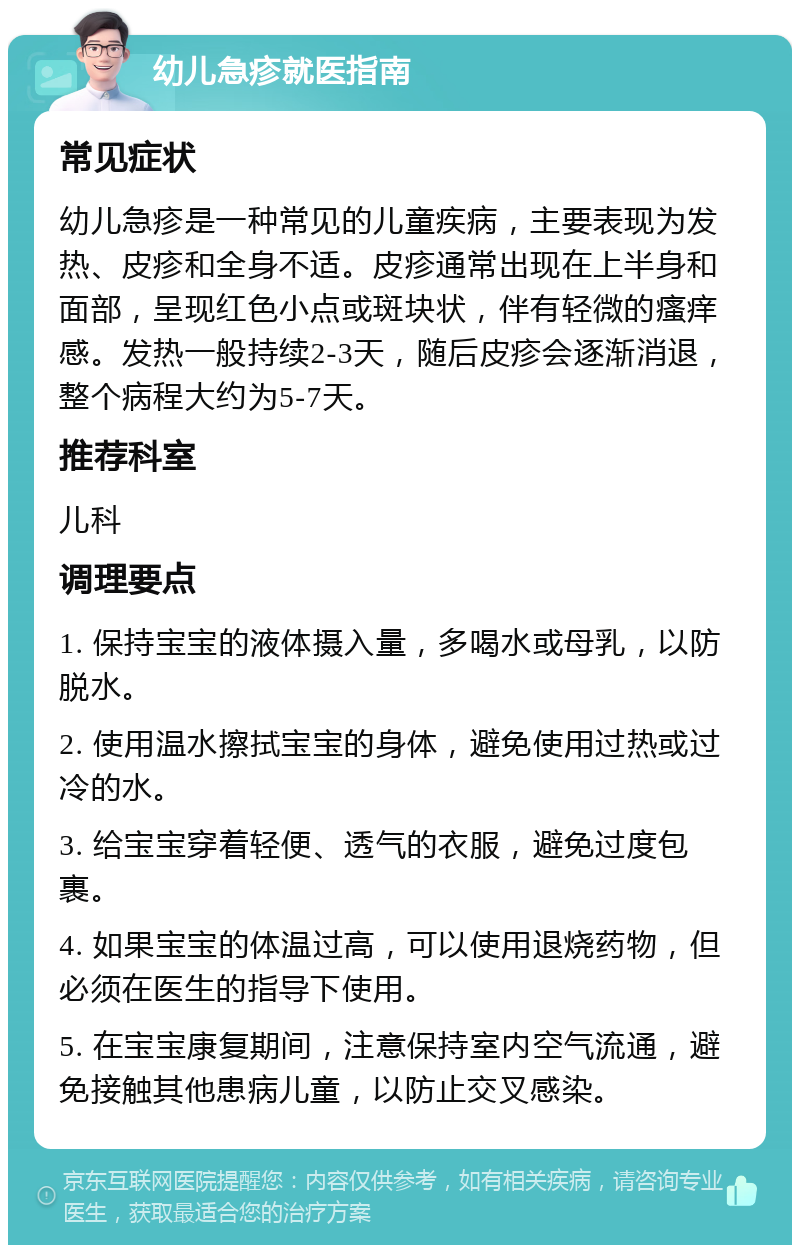 幼儿急疹就医指南 常见症状 幼儿急疹是一种常见的儿童疾病，主要表现为发热、皮疹和全身不适。皮疹通常出现在上半身和面部，呈现红色小点或斑块状，伴有轻微的瘙痒感。发热一般持续2-3天，随后皮疹会逐渐消退，整个病程大约为5-7天。 推荐科室 儿科 调理要点 1. 保持宝宝的液体摄入量，多喝水或母乳，以防脱水。 2. 使用温水擦拭宝宝的身体，避免使用过热或过冷的水。 3. 给宝宝穿着轻便、透气的衣服，避免过度包裹。 4. 如果宝宝的体温过高，可以使用退烧药物，但必须在医生的指导下使用。 5. 在宝宝康复期间，注意保持室内空气流通，避免接触其他患病儿童，以防止交叉感染。