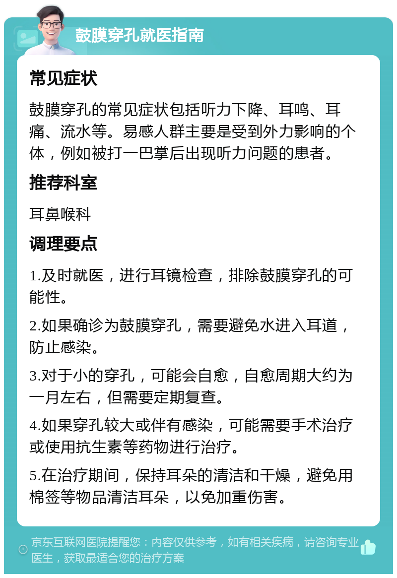 鼓膜穿孔就医指南 常见症状 鼓膜穿孔的常见症状包括听力下降、耳鸣、耳痛、流水等。易感人群主要是受到外力影响的个体，例如被打一巴掌后出现听力问题的患者。 推荐科室 耳鼻喉科 调理要点 1.及时就医，进行耳镜检查，排除鼓膜穿孔的可能性。 2.如果确诊为鼓膜穿孔，需要避免水进入耳道，防止感染。 3.对于小的穿孔，可能会自愈，自愈周期大约为一月左右，但需要定期复查。 4.如果穿孔较大或伴有感染，可能需要手术治疗或使用抗生素等药物进行治疗。 5.在治疗期间，保持耳朵的清洁和干燥，避免用棉签等物品清洁耳朵，以免加重伤害。