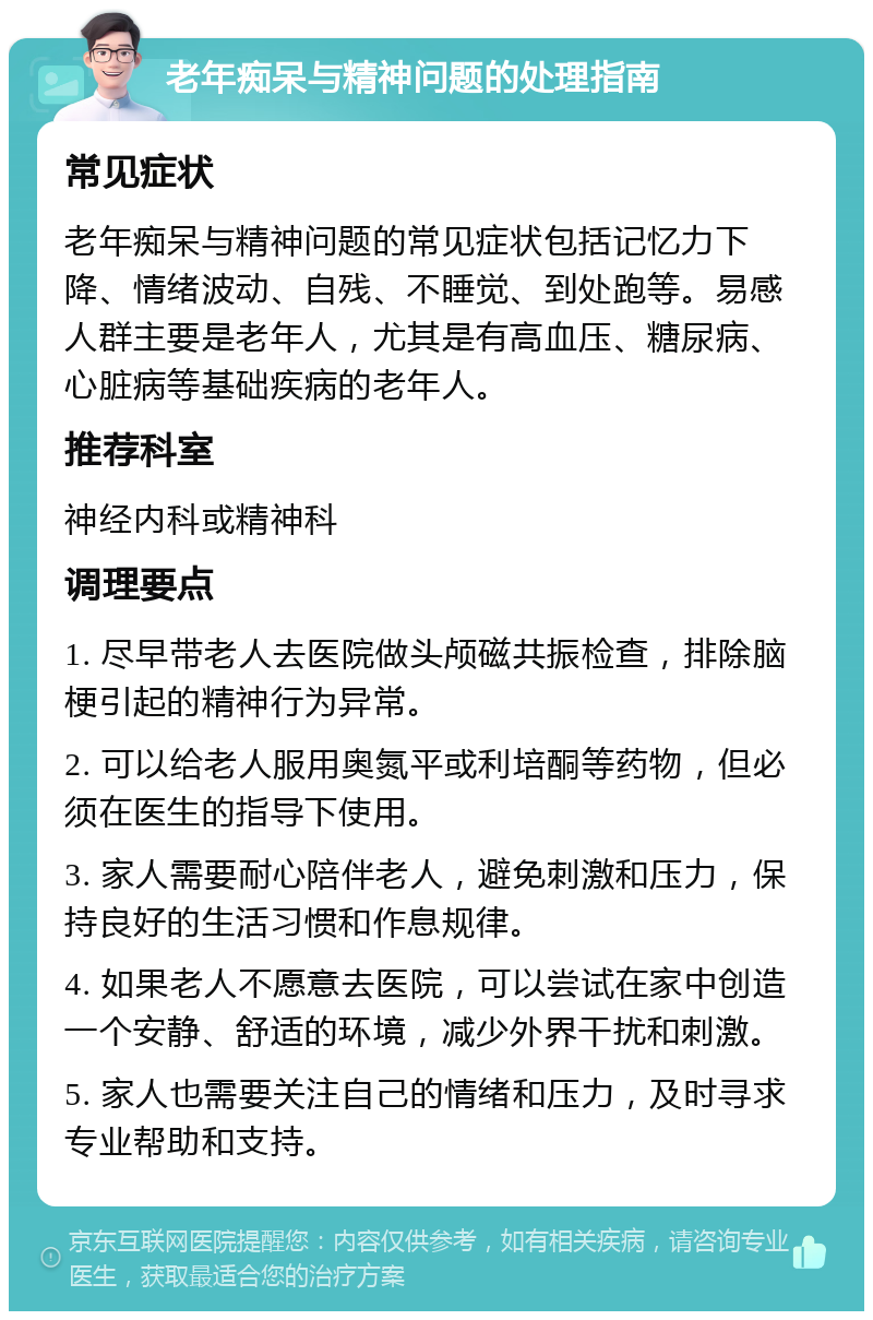 老年痴呆与精神问题的处理指南 常见症状 老年痴呆与精神问题的常见症状包括记忆力下降、情绪波动、自残、不睡觉、到处跑等。易感人群主要是老年人，尤其是有高血压、糖尿病、心脏病等基础疾病的老年人。 推荐科室 神经内科或精神科 调理要点 1. 尽早带老人去医院做头颅磁共振检查，排除脑梗引起的精神行为异常。 2. 可以给老人服用奥氮平或利培酮等药物，但必须在医生的指导下使用。 3. 家人需要耐心陪伴老人，避免刺激和压力，保持良好的生活习惯和作息规律。 4. 如果老人不愿意去医院，可以尝试在家中创造一个安静、舒适的环境，减少外界干扰和刺激。 5. 家人也需要关注自己的情绪和压力，及时寻求专业帮助和支持。