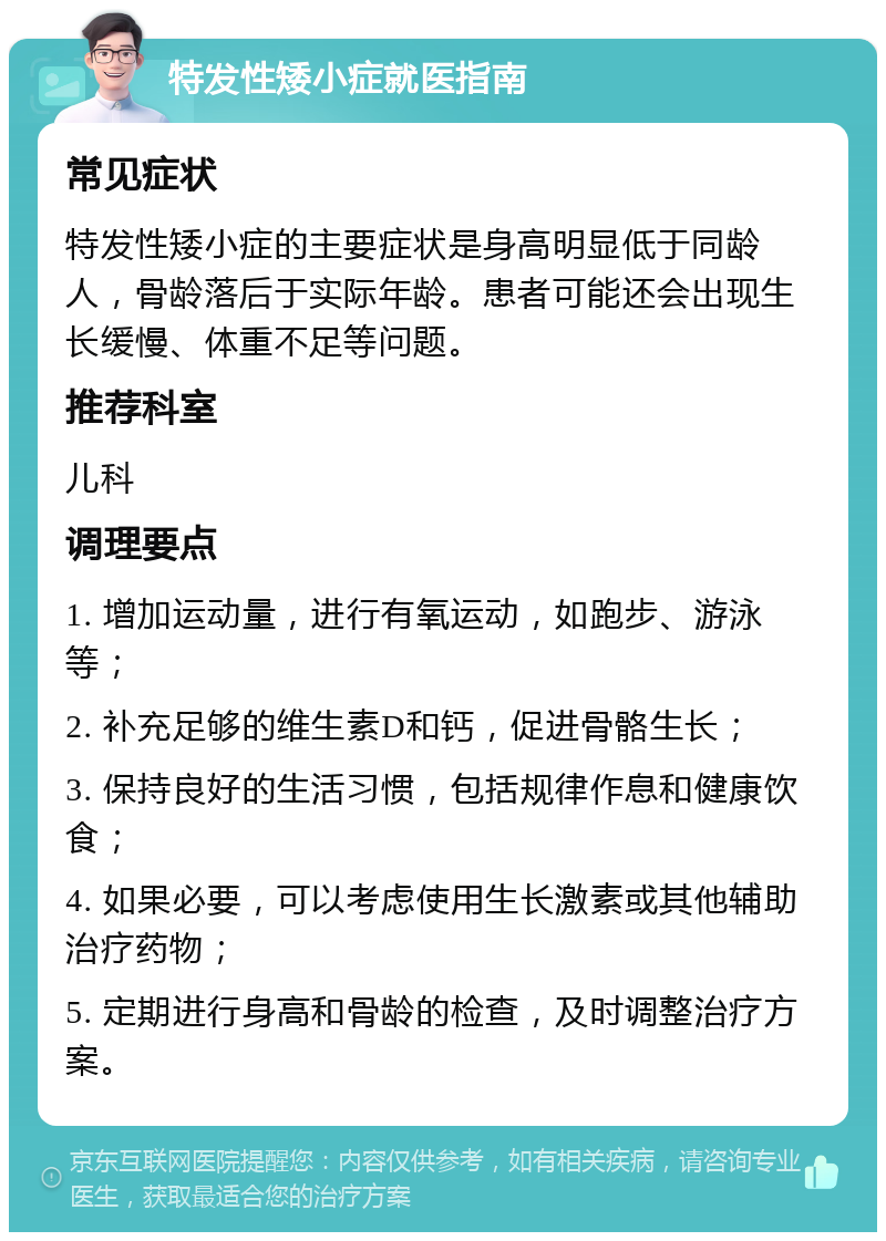 特发性矮小症就医指南 常见症状 特发性矮小症的主要症状是身高明显低于同龄人，骨龄落后于实际年龄。患者可能还会出现生长缓慢、体重不足等问题。 推荐科室 儿科 调理要点 1. 增加运动量，进行有氧运动，如跑步、游泳等； 2. 补充足够的维生素D和钙，促进骨骼生长； 3. 保持良好的生活习惯，包括规律作息和健康饮食； 4. 如果必要，可以考虑使用生长激素或其他辅助治疗药物； 5. 定期进行身高和骨龄的检查，及时调整治疗方案。