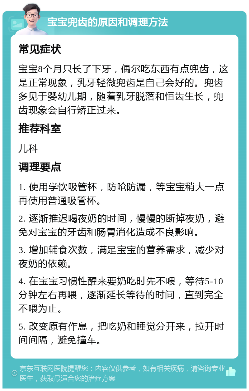 宝宝兜齿的原因和调理方法 常见症状 宝宝8个月只长了下牙，偶尔吃东西有点兜齿，这是正常现象，乳牙轻微兜齿是自己会好的。兜齿多见于婴幼儿期，随着乳牙脱落和恒齿生长，兜齿现象会自行矫正过来。 推荐科室 儿科 调理要点 1. 使用学饮吸管杯，防呛防漏，等宝宝稍大一点再使用普通吸管杯。 2. 逐渐推迟喝夜奶的时间，慢慢的断掉夜奶，避免对宝宝的牙齿和肠胃消化造成不良影响。 3. 增加辅食次数，满足宝宝的营养需求，减少对夜奶的依赖。 4. 在宝宝习惯性醒来要奶吃时先不喂，等待5-10分钟左右再喂，逐渐延长等待的时间，直到完全不喂为止。 5. 改变原有作息，把吃奶和睡觉分开来，拉开时间间隔，避免撞车。