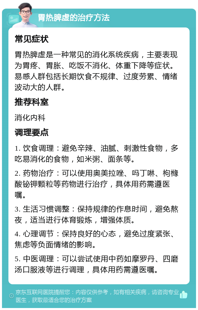 胃热脾虚的治疗方法 常见症状 胃热脾虚是一种常见的消化系统疾病，主要表现为胃疼、胃胀、吃饭不消化、体重下降等症状。易感人群包括长期饮食不规律、过度劳累、情绪波动大的人群。 推荐科室 消化内科 调理要点 1. 饮食调理：避免辛辣、油腻、刺激性食物，多吃易消化的食物，如米粥、面条等。 2. 药物治疗：可以使用奥美拉唑、吗丁啉、枸橼酸铋钾颗粒等药物进行治疗，具体用药需遵医嘱。 3. 生活习惯调整：保持规律的作息时间，避免熬夜，适当进行体育锻炼，增强体质。 4. 心理调节：保持良好的心态，避免过度紧张、焦虑等负面情绪的影响。 5. 中医调理：可以尝试使用中药如摩罗丹、四磨汤口服液等进行调理，具体用药需遵医嘱。