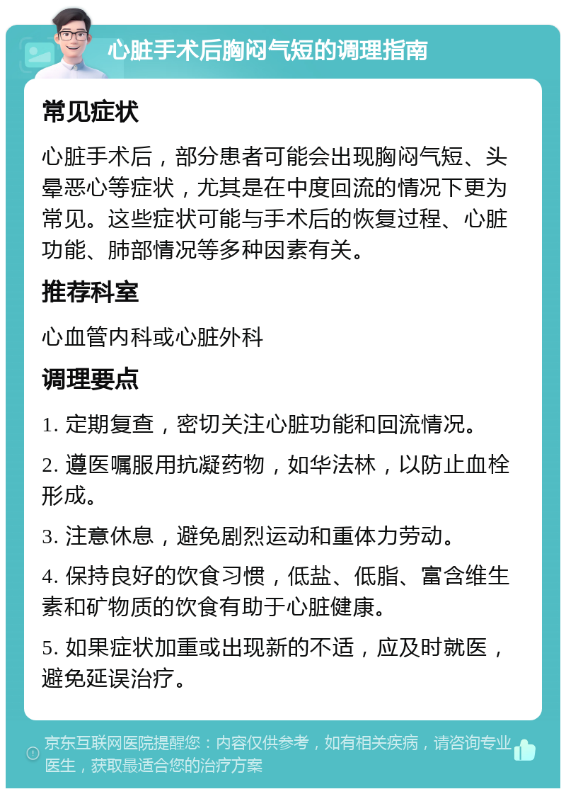 心脏手术后胸闷气短的调理指南 常见症状 心脏手术后，部分患者可能会出现胸闷气短、头晕恶心等症状，尤其是在中度回流的情况下更为常见。这些症状可能与手术后的恢复过程、心脏功能、肺部情况等多种因素有关。 推荐科室 心血管内科或心脏外科 调理要点 1. 定期复查，密切关注心脏功能和回流情况。 2. 遵医嘱服用抗凝药物，如华法林，以防止血栓形成。 3. 注意休息，避免剧烈运动和重体力劳动。 4. 保持良好的饮食习惯，低盐、低脂、富含维生素和矿物质的饮食有助于心脏健康。 5. 如果症状加重或出现新的不适，应及时就医，避免延误治疗。