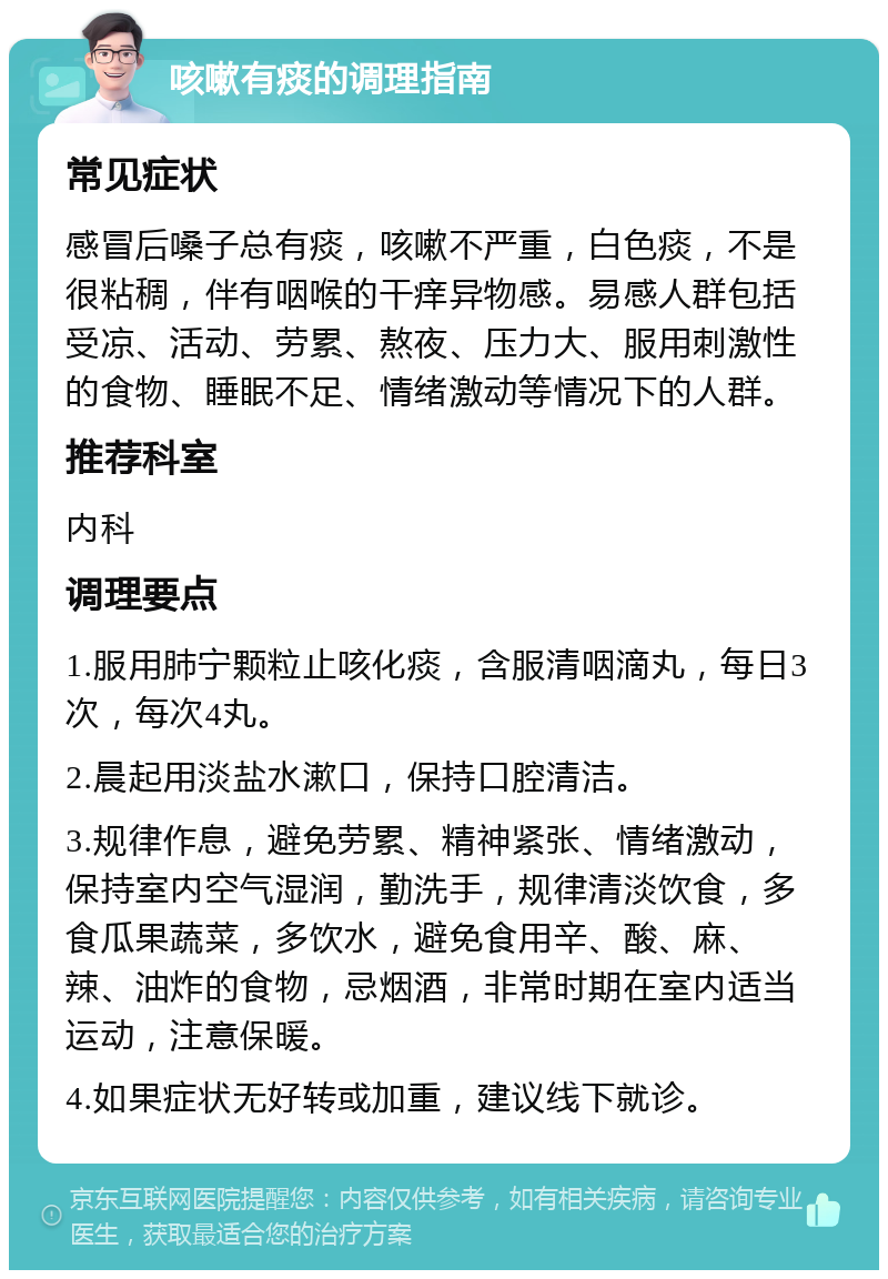 咳嗽有痰的调理指南 常见症状 感冒后嗓子总有痰，咳嗽不严重，白色痰，不是很粘稠，伴有咽喉的干痒异物感。易感人群包括受凉、活动、劳累、熬夜、压力大、服用刺激性的食物、睡眠不足、情绪激动等情况下的人群。 推荐科室 内科 调理要点 1.服用肺宁颗粒止咳化痰，含服清咽滴丸，每日3次，每次4丸。 2.晨起用淡盐水漱口，保持口腔清洁。 3.规律作息，避免劳累、精神紧张、情绪激动，保持室内空气湿润，勤洗手，规律清淡饮食，多食瓜果蔬菜，多饮水，避免食用辛、酸、麻、辣、油炸的食物，忌烟酒，非常时期在室内适当运动，注意保暖。 4.如果症状无好转或加重，建议线下就诊。