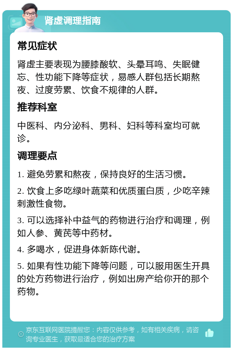 肾虚调理指南 常见症状 肾虚主要表现为腰膝酸软、头晕耳鸣、失眠健忘、性功能下降等症状，易感人群包括长期熬夜、过度劳累、饮食不规律的人群。 推荐科室 中医科、内分泌科、男科、妇科等科室均可就诊。 调理要点 1. 避免劳累和熬夜，保持良好的生活习惯。 2. 饮食上多吃绿叶蔬菜和优质蛋白质，少吃辛辣刺激性食物。 3. 可以选择补中益气的药物进行治疗和调理，例如人参、黄芪等中药材。 4. 多喝水，促进身体新陈代谢。 5. 如果有性功能下降等问题，可以服用医生开具的处方药物进行治疗，例如出房产给你开的那个药物。