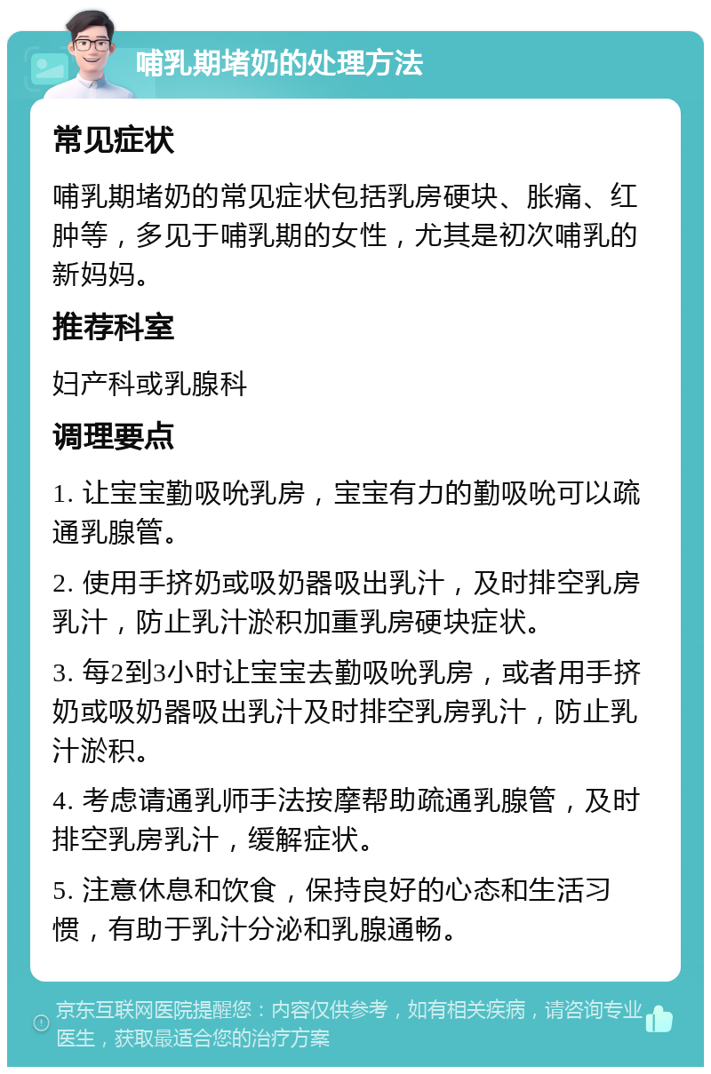 哺乳期堵奶的处理方法 常见症状 哺乳期堵奶的常见症状包括乳房硬块、胀痛、红肿等，多见于哺乳期的女性，尤其是初次哺乳的新妈妈。 推荐科室 妇产科或乳腺科 调理要点 1. 让宝宝勤吸吮乳房，宝宝有力的勤吸吮可以疏通乳腺管。 2. 使用手挤奶或吸奶器吸出乳汁，及时排空乳房乳汁，防止乳汁淤积加重乳房硬块症状。 3. 每2到3小时让宝宝去勤吸吮乳房，或者用手挤奶或吸奶器吸出乳汁及时排空乳房乳汁，防止乳汁淤积。 4. 考虑请通乳师手法按摩帮助疏通乳腺管，及时排空乳房乳汁，缓解症状。 5. 注意休息和饮食，保持良好的心态和生活习惯，有助于乳汁分泌和乳腺通畅。