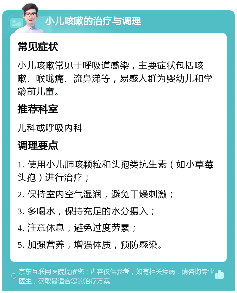 小儿咳嗽的治疗与调理 常见症状 小儿咳嗽常见于呼吸道感染，主要症状包括咳嗽、喉咙痛、流鼻涕等，易感人群为婴幼儿和学龄前儿童。 推荐科室 儿科或呼吸内科 调理要点 1. 使用小儿肺咳颗粒和头孢类抗生素（如小草莓头孢）进行治疗； 2. 保持室内空气湿润，避免干燥刺激； 3. 多喝水，保持充足的水分摄入； 4. 注意休息，避免过度劳累； 5. 加强营养，增强体质，预防感染。