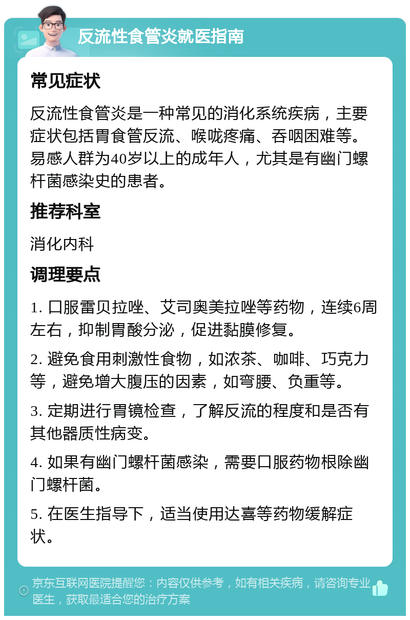 反流性食管炎就医指南 常见症状 反流性食管炎是一种常见的消化系统疾病，主要症状包括胃食管反流、喉咙疼痛、吞咽困难等。易感人群为40岁以上的成年人，尤其是有幽门螺杆菌感染史的患者。 推荐科室 消化内科 调理要点 1. 口服雷贝拉唑、艾司奥美拉唑等药物，连续6周左右，抑制胃酸分泌，促进黏膜修复。 2. 避免食用刺激性食物，如浓茶、咖啡、巧克力等，避免增大腹压的因素，如弯腰、负重等。 3. 定期进行胃镜检查，了解反流的程度和是否有其他器质性病变。 4. 如果有幽门螺杆菌感染，需要口服药物根除幽门螺杆菌。 5. 在医生指导下，适当使用达喜等药物缓解症状。