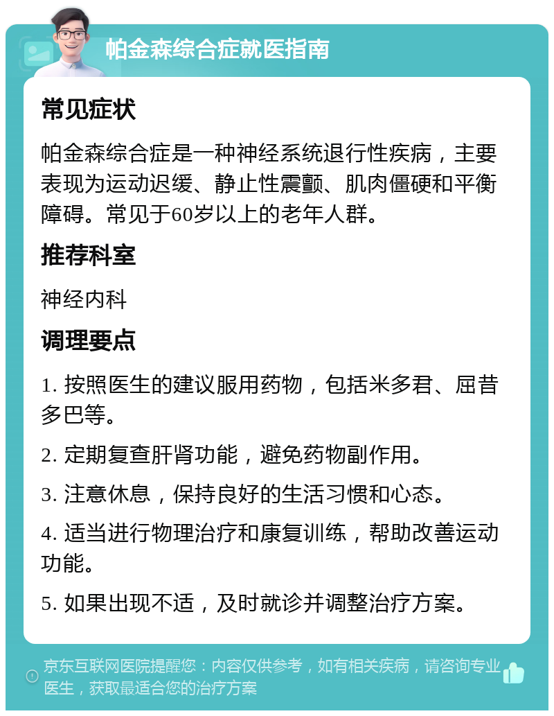 帕金森综合症就医指南 常见症状 帕金森综合症是一种神经系统退行性疾病，主要表现为运动迟缓、静止性震颤、肌肉僵硬和平衡障碍。常见于60岁以上的老年人群。 推荐科室 神经内科 调理要点 1. 按照医生的建议服用药物，包括米多君、屈昔多巴等。 2. 定期复查肝肾功能，避免药物副作用。 3. 注意休息，保持良好的生活习惯和心态。 4. 适当进行物理治疗和康复训练，帮助改善运动功能。 5. 如果出现不适，及时就诊并调整治疗方案。