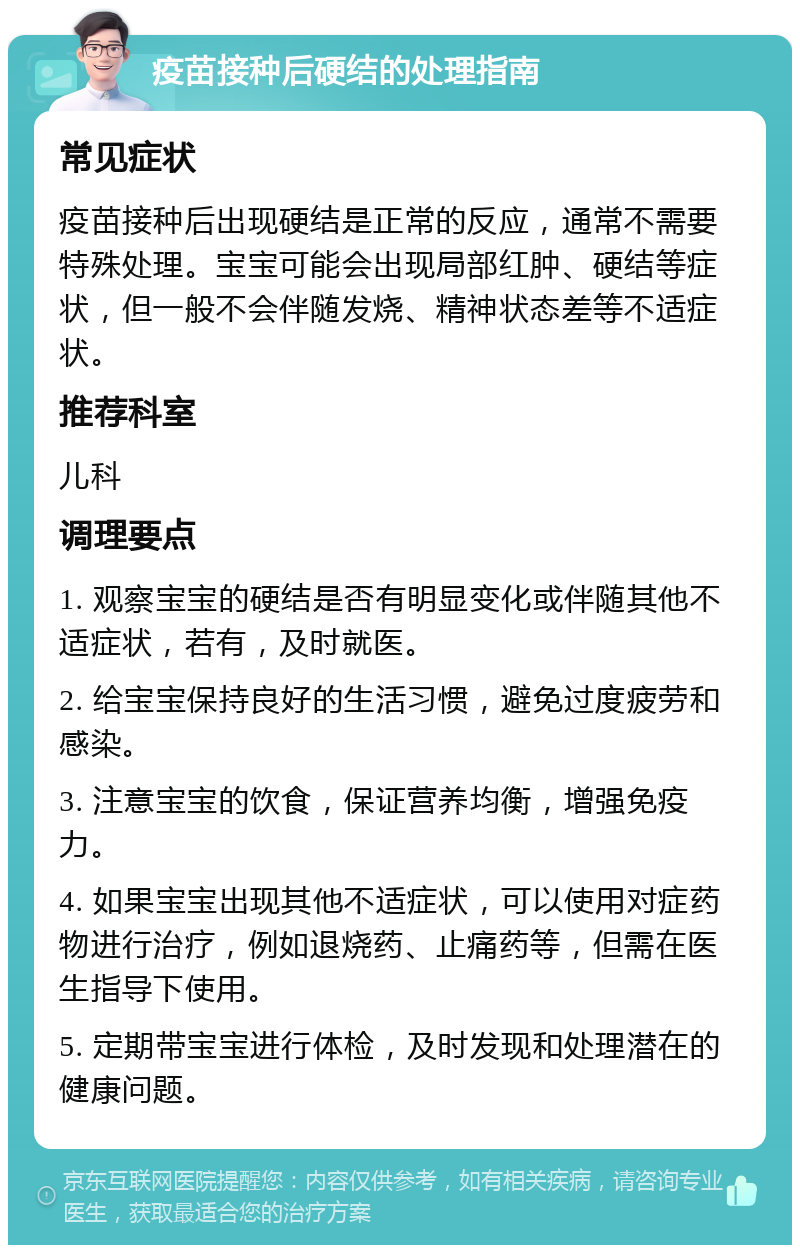 疫苗接种后硬结的处理指南 常见症状 疫苗接种后出现硬结是正常的反应，通常不需要特殊处理。宝宝可能会出现局部红肿、硬结等症状，但一般不会伴随发烧、精神状态差等不适症状。 推荐科室 儿科 调理要点 1. 观察宝宝的硬结是否有明显变化或伴随其他不适症状，若有，及时就医。 2. 给宝宝保持良好的生活习惯，避免过度疲劳和感染。 3. 注意宝宝的饮食，保证营养均衡，增强免疫力。 4. 如果宝宝出现其他不适症状，可以使用对症药物进行治疗，例如退烧药、止痛药等，但需在医生指导下使用。 5. 定期带宝宝进行体检，及时发现和处理潜在的健康问题。