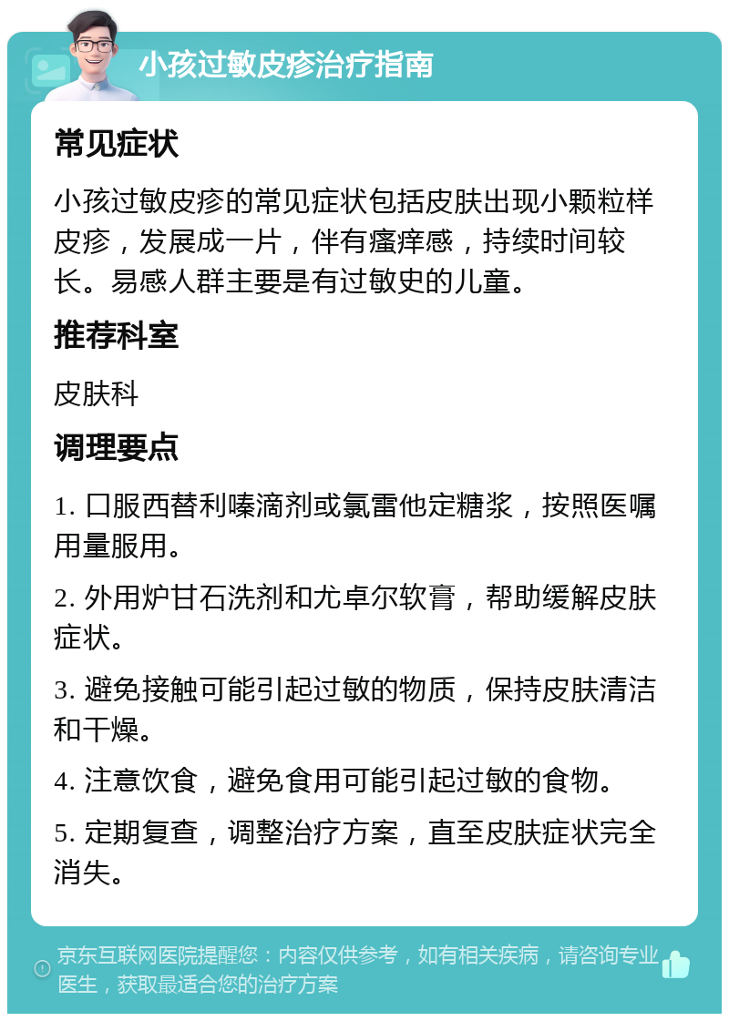 小孩过敏皮疹治疗指南 常见症状 小孩过敏皮疹的常见症状包括皮肤出现小颗粒样皮疹，发展成一片，伴有瘙痒感，持续时间较长。易感人群主要是有过敏史的儿童。 推荐科室 皮肤科 调理要点 1. 口服西替利嗪滴剂或氯雷他定糖浆，按照医嘱用量服用。 2. 外用炉甘石洗剂和尤卓尔软膏，帮助缓解皮肤症状。 3. 避免接触可能引起过敏的物质，保持皮肤清洁和干燥。 4. 注意饮食，避免食用可能引起过敏的食物。 5. 定期复查，调整治疗方案，直至皮肤症状完全消失。