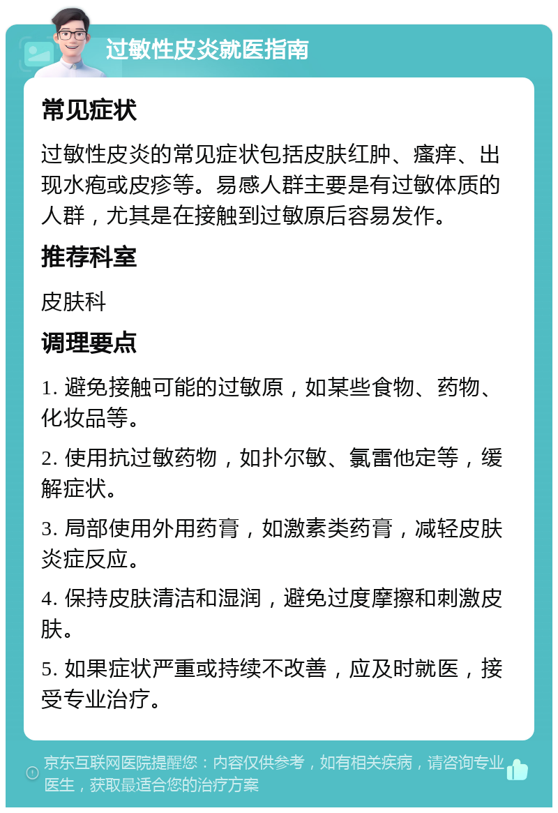 过敏性皮炎就医指南 常见症状 过敏性皮炎的常见症状包括皮肤红肿、瘙痒、出现水疱或皮疹等。易感人群主要是有过敏体质的人群，尤其是在接触到过敏原后容易发作。 推荐科室 皮肤科 调理要点 1. 避免接触可能的过敏原，如某些食物、药物、化妆品等。 2. 使用抗过敏药物，如扑尔敏、氯雷他定等，缓解症状。 3. 局部使用外用药膏，如激素类药膏，减轻皮肤炎症反应。 4. 保持皮肤清洁和湿润，避免过度摩擦和刺激皮肤。 5. 如果症状严重或持续不改善，应及时就医，接受专业治疗。