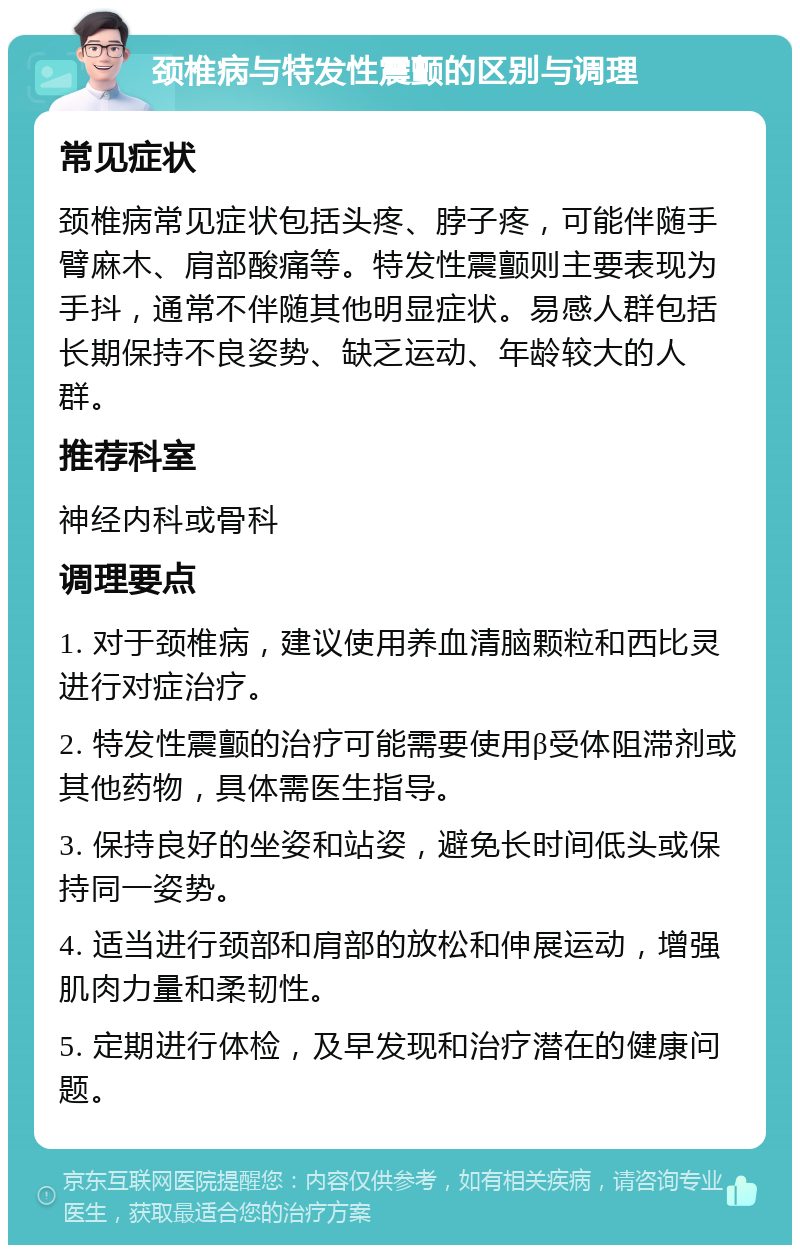 颈椎病与特发性震颤的区别与调理 常见症状 颈椎病常见症状包括头疼、脖子疼，可能伴随手臂麻木、肩部酸痛等。特发性震颤则主要表现为手抖，通常不伴随其他明显症状。易感人群包括长期保持不良姿势、缺乏运动、年龄较大的人群。 推荐科室 神经内科或骨科 调理要点 1. 对于颈椎病，建议使用养血清脑颗粒和西比灵进行对症治疗。 2. 特发性震颤的治疗可能需要使用β受体阻滞剂或其他药物，具体需医生指导。 3. 保持良好的坐姿和站姿，避免长时间低头或保持同一姿势。 4. 适当进行颈部和肩部的放松和伸展运动，增强肌肉力量和柔韧性。 5. 定期进行体检，及早发现和治疗潜在的健康问题。