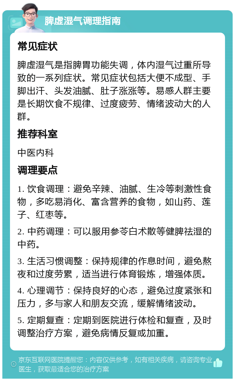 脾虚湿气调理指南 常见症状 脾虚湿气是指脾胃功能失调，体内湿气过重所导致的一系列症状。常见症状包括大便不成型、手脚出汗、头发油腻、肚子涨涨等。易感人群主要是长期饮食不规律、过度疲劳、情绪波动大的人群。 推荐科室 中医内科 调理要点 1. 饮食调理：避免辛辣、油腻、生冷等刺激性食物，多吃易消化、富含营养的食物，如山药、莲子、红枣等。 2. 中药调理：可以服用参苓白术散等健脾祛湿的中药。 3. 生活习惯调整：保持规律的作息时间，避免熬夜和过度劳累，适当进行体育锻炼，增强体质。 4. 心理调节：保持良好的心态，避免过度紧张和压力，多与家人和朋友交流，缓解情绪波动。 5. 定期复查：定期到医院进行体检和复查，及时调整治疗方案，避免病情反复或加重。