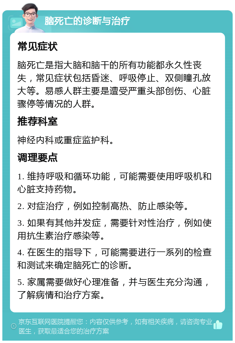 脑死亡的诊断与治疗 常见症状 脑死亡是指大脑和脑干的所有功能都永久性丧失，常见症状包括昏迷、呼吸停止、双侧瞳孔放大等。易感人群主要是遭受严重头部创伤、心脏骤停等情况的人群。 推荐科室 神经内科或重症监护科。 调理要点 1. 维持呼吸和循环功能，可能需要使用呼吸机和心脏支持药物。 2. 对症治疗，例如控制高热、防止感染等。 3. 如果有其他并发症，需要针对性治疗，例如使用抗生素治疗感染等。 4. 在医生的指导下，可能需要进行一系列的检查和测试来确定脑死亡的诊断。 5. 家属需要做好心理准备，并与医生充分沟通，了解病情和治疗方案。