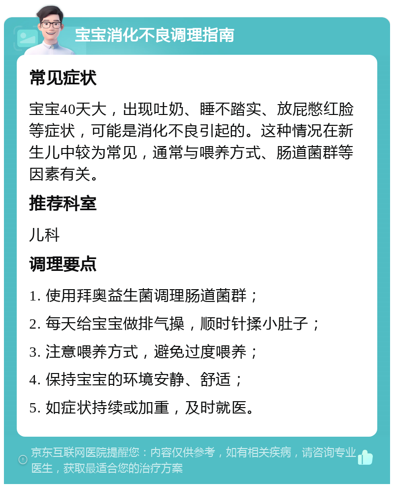 宝宝消化不良调理指南 常见症状 宝宝40天大，出现吐奶、睡不踏实、放屁憋红脸等症状，可能是消化不良引起的。这种情况在新生儿中较为常见，通常与喂养方式、肠道菌群等因素有关。 推荐科室 儿科 调理要点 1. 使用拜奥益生菌调理肠道菌群； 2. 每天给宝宝做排气操，顺时针揉小肚子； 3. 注意喂养方式，避免过度喂养； 4. 保持宝宝的环境安静、舒适； 5. 如症状持续或加重，及时就医。