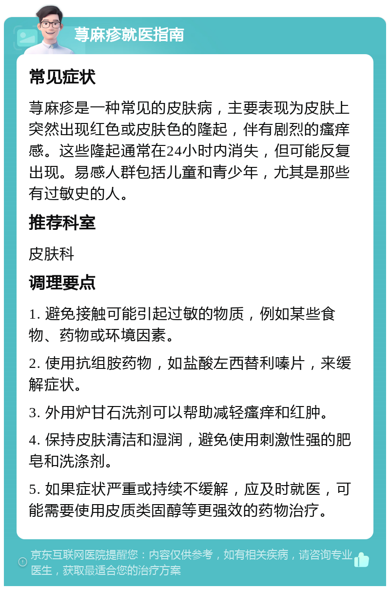 荨麻疹就医指南 常见症状 荨麻疹是一种常见的皮肤病，主要表现为皮肤上突然出现红色或皮肤色的隆起，伴有剧烈的瘙痒感。这些隆起通常在24小时内消失，但可能反复出现。易感人群包括儿童和青少年，尤其是那些有过敏史的人。 推荐科室 皮肤科 调理要点 1. 避免接触可能引起过敏的物质，例如某些食物、药物或环境因素。 2. 使用抗组胺药物，如盐酸左西替利嗪片，来缓解症状。 3. 外用炉甘石洗剂可以帮助减轻瘙痒和红肿。 4. 保持皮肤清洁和湿润，避免使用刺激性强的肥皂和洗涤剂。 5. 如果症状严重或持续不缓解，应及时就医，可能需要使用皮质类固醇等更强效的药物治疗。