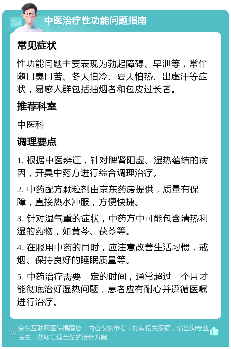 中医治疗性功能问题指南 常见症状 性功能问题主要表现为勃起障碍、早泄等，常伴随口臭口苦、冬天怕冷、夏天怕热、出虚汗等症状，易感人群包括抽烟者和包皮过长者。 推荐科室 中医科 调理要点 1. 根据中医辨证，针对脾肾阳虚、湿热蕴结的病因，开具中药方进行综合调理治疗。 2. 中药配方颗粒剂由京东药房提供，质量有保障，直接热水冲服，方便快捷。 3. 针对湿气重的症状，中药方中可能包含清热利湿的药物，如黄芩、茯苓等。 4. 在服用中药的同时，应注意改善生活习惯，戒烟、保持良好的睡眠质量等。 5. 中药治疗需要一定的时间，通常超过一个月才能彻底治好湿热问题，患者应有耐心并遵循医嘱进行治疗。