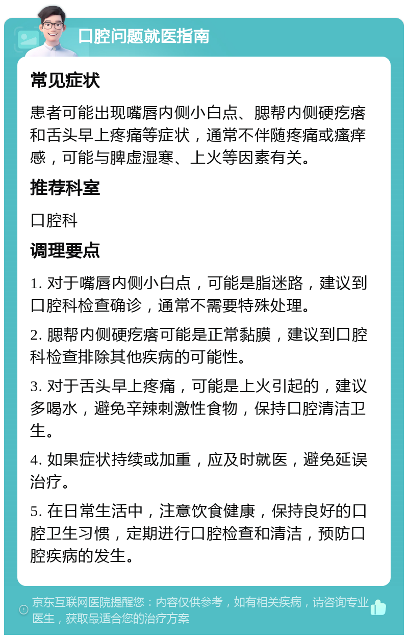 口腔问题就医指南 常见症状 患者可能出现嘴唇内侧小白点、腮帮内侧硬疙瘩和舌头早上疼痛等症状，通常不伴随疼痛或瘙痒感，可能与脾虚湿寒、上火等因素有关。 推荐科室 口腔科 调理要点 1. 对于嘴唇内侧小白点，可能是脂迷路，建议到口腔科检查确诊，通常不需要特殊处理。 2. 腮帮内侧硬疙瘩可能是正常黏膜，建议到口腔科检查排除其他疾病的可能性。 3. 对于舌头早上疼痛，可能是上火引起的，建议多喝水，避免辛辣刺激性食物，保持口腔清洁卫生。 4. 如果症状持续或加重，应及时就医，避免延误治疗。 5. 在日常生活中，注意饮食健康，保持良好的口腔卫生习惯，定期进行口腔检查和清洁，预防口腔疾病的发生。