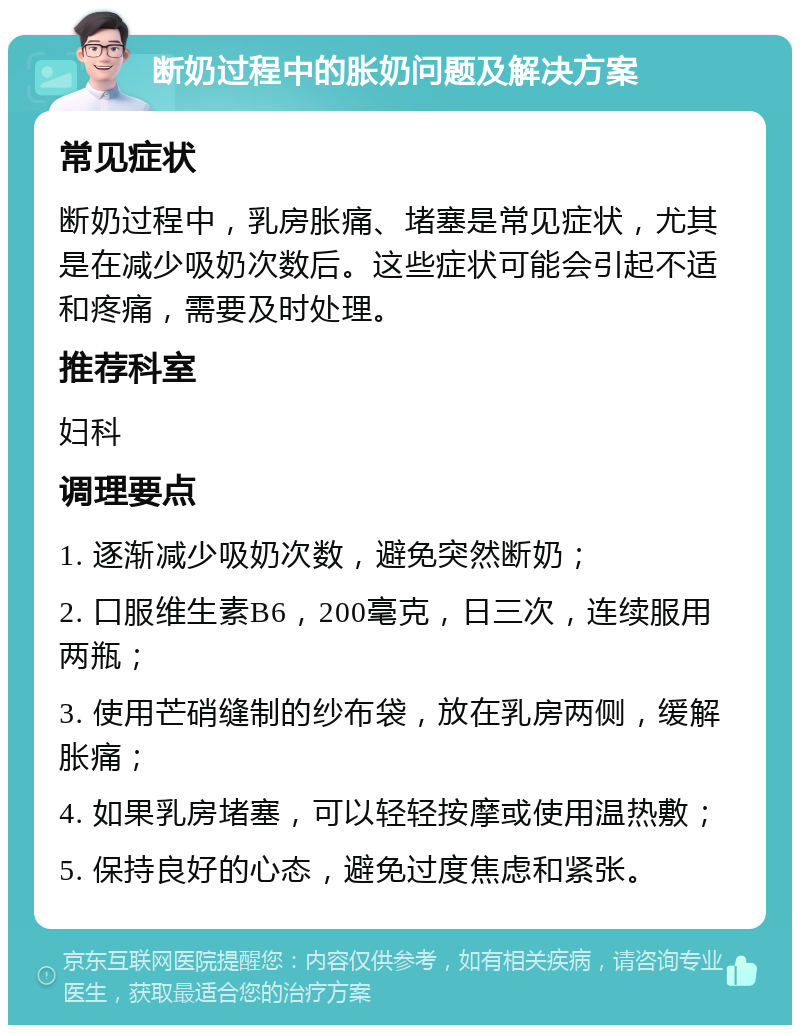 断奶过程中的胀奶问题及解决方案 常见症状 断奶过程中，乳房胀痛、堵塞是常见症状，尤其是在减少吸奶次数后。这些症状可能会引起不适和疼痛，需要及时处理。 推荐科室 妇科 调理要点 1. 逐渐减少吸奶次数，避免突然断奶； 2. 口服维生素B6，200毫克，日三次，连续服用两瓶； 3. 使用芒硝缝制的纱布袋，放在乳房两侧，缓解胀痛； 4. 如果乳房堵塞，可以轻轻按摩或使用温热敷； 5. 保持良好的心态，避免过度焦虑和紧张。