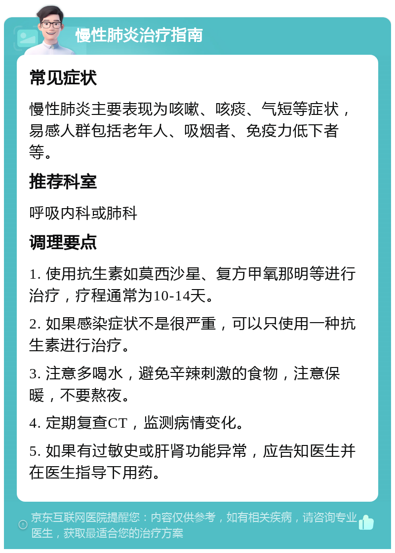 慢性肺炎治疗指南 常见症状 慢性肺炎主要表现为咳嗽、咳痰、气短等症状，易感人群包括老年人、吸烟者、免疫力低下者等。 推荐科室 呼吸内科或肺科 调理要点 1. 使用抗生素如莫西沙星、复方甲氧那明等进行治疗，疗程通常为10-14天。 2. 如果感染症状不是很严重，可以只使用一种抗生素进行治疗。 3. 注意多喝水，避免辛辣刺激的食物，注意保暖，不要熬夜。 4. 定期复查CT，监测病情变化。 5. 如果有过敏史或肝肾功能异常，应告知医生并在医生指导下用药。