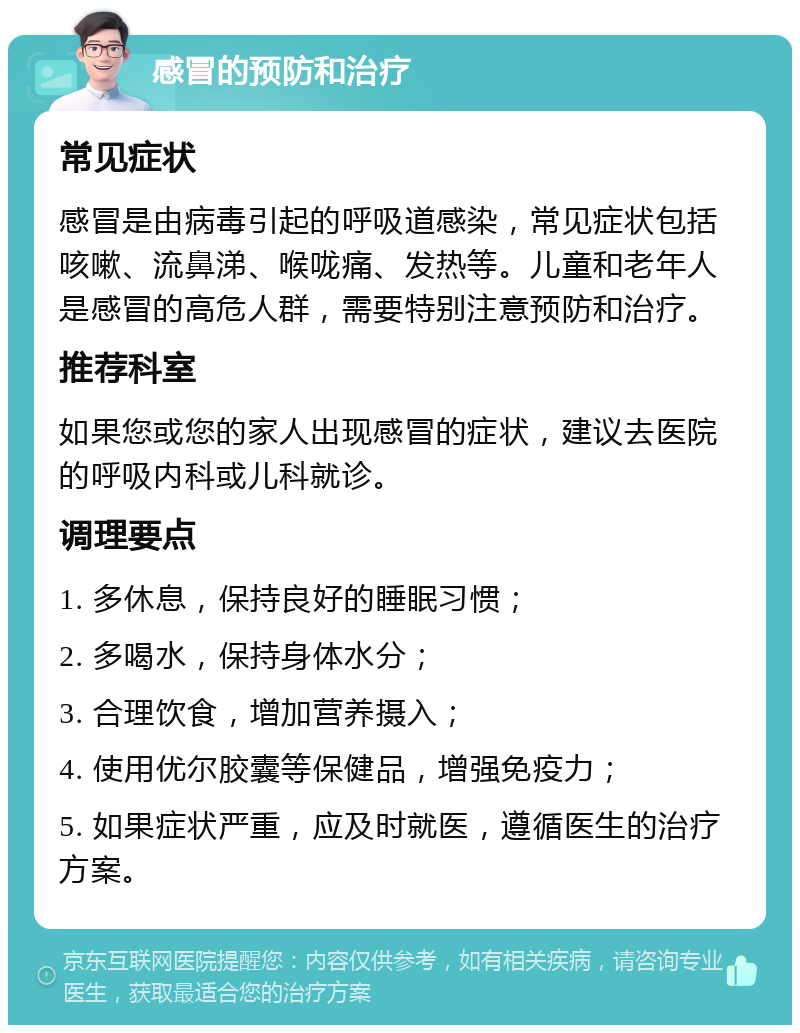 感冒的预防和治疗 常见症状 感冒是由病毒引起的呼吸道感染，常见症状包括咳嗽、流鼻涕、喉咙痛、发热等。儿童和老年人是感冒的高危人群，需要特别注意预防和治疗。 推荐科室 如果您或您的家人出现感冒的症状，建议去医院的呼吸内科或儿科就诊。 调理要点 1. 多休息，保持良好的睡眠习惯； 2. 多喝水，保持身体水分； 3. 合理饮食，增加营养摄入； 4. 使用优尔胶囊等保健品，增强免疫力； 5. 如果症状严重，应及时就医，遵循医生的治疗方案。