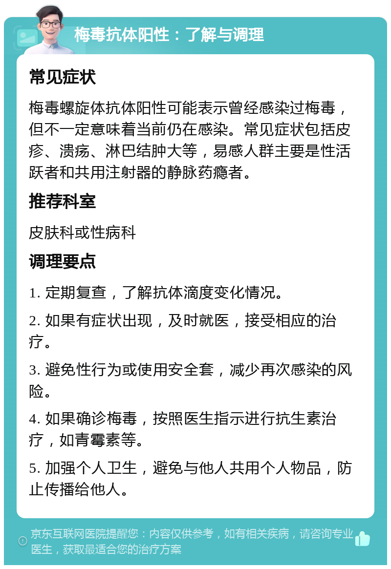 梅毒抗体阳性：了解与调理 常见症状 梅毒螺旋体抗体阳性可能表示曾经感染过梅毒，但不一定意味着当前仍在感染。常见症状包括皮疹、溃疡、淋巴结肿大等，易感人群主要是性活跃者和共用注射器的静脉药瘾者。 推荐科室 皮肤科或性病科 调理要点 1. 定期复查，了解抗体滴度变化情况。 2. 如果有症状出现，及时就医，接受相应的治疗。 3. 避免性行为或使用安全套，减少再次感染的风险。 4. 如果确诊梅毒，按照医生指示进行抗生素治疗，如青霉素等。 5. 加强个人卫生，避免与他人共用个人物品，防止传播给他人。