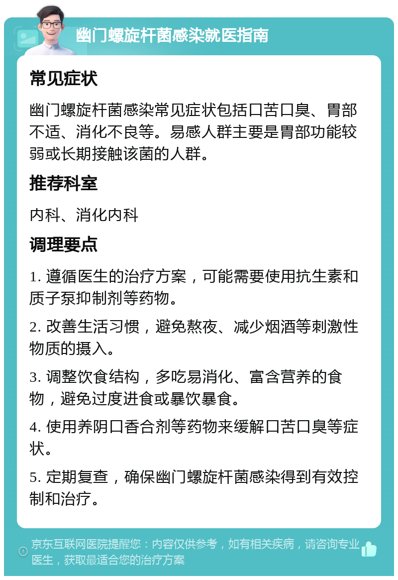 幽门螺旋杆菌感染就医指南 常见症状 幽门螺旋杆菌感染常见症状包括口苦口臭、胃部不适、消化不良等。易感人群主要是胃部功能较弱或长期接触该菌的人群。 推荐科室 内科、消化内科 调理要点 1. 遵循医生的治疗方案，可能需要使用抗生素和质子泵抑制剂等药物。 2. 改善生活习惯，避免熬夜、减少烟酒等刺激性物质的摄入。 3. 调整饮食结构，多吃易消化、富含营养的食物，避免过度进食或暴饮暴食。 4. 使用养阴口香合剂等药物来缓解口苦口臭等症状。 5. 定期复查，确保幽门螺旋杆菌感染得到有效控制和治疗。