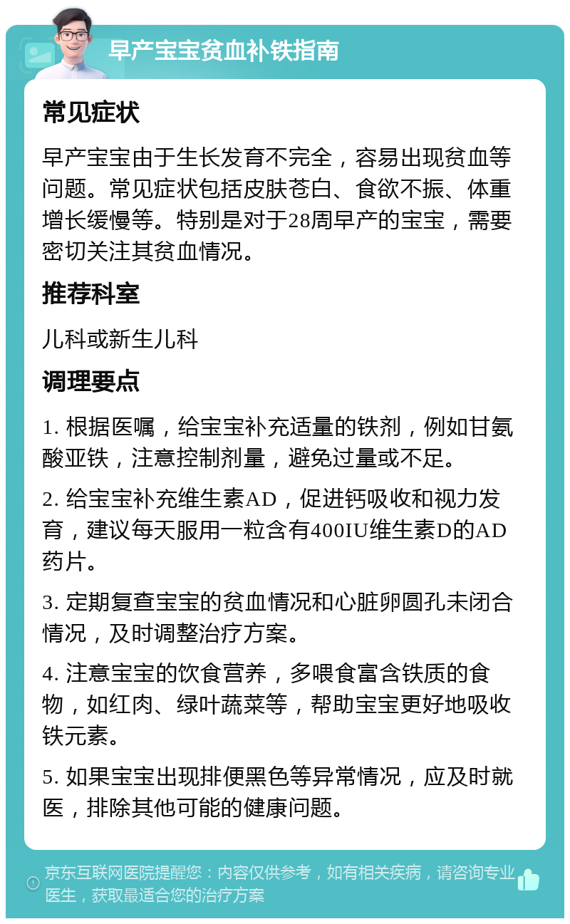 早产宝宝贫血补铁指南 常见症状 早产宝宝由于生长发育不完全，容易出现贫血等问题。常见症状包括皮肤苍白、食欲不振、体重增长缓慢等。特别是对于28周早产的宝宝，需要密切关注其贫血情况。 推荐科室 儿科或新生儿科 调理要点 1. 根据医嘱，给宝宝补充适量的铁剂，例如甘氨酸亚铁，注意控制剂量，避免过量或不足。 2. 给宝宝补充维生素AD，促进钙吸收和视力发育，建议每天服用一粒含有400IU维生素D的AD药片。 3. 定期复查宝宝的贫血情况和心脏卵圆孔未闭合情况，及时调整治疗方案。 4. 注意宝宝的饮食营养，多喂食富含铁质的食物，如红肉、绿叶蔬菜等，帮助宝宝更好地吸收铁元素。 5. 如果宝宝出现排便黑色等异常情况，应及时就医，排除其他可能的健康问题。