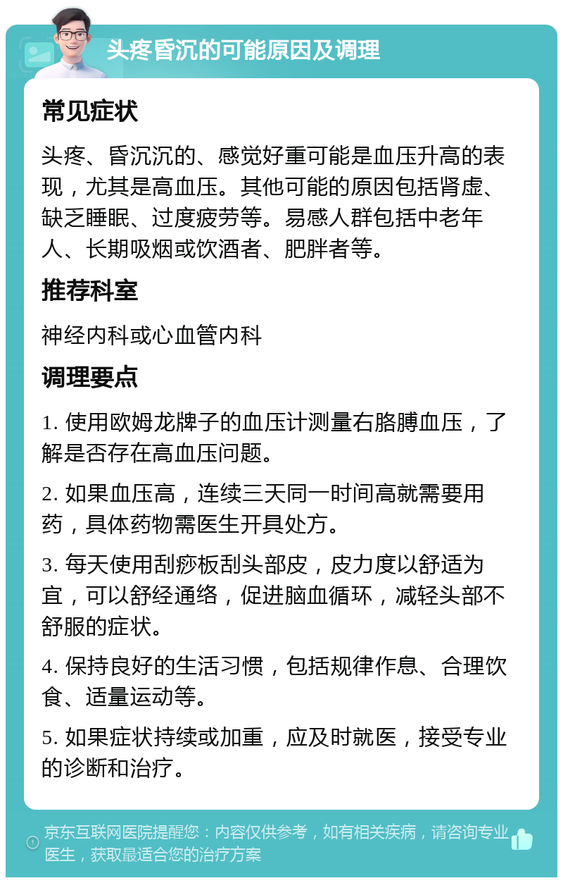 头疼昏沉的可能原因及调理 常见症状 头疼、昏沉沉的、感觉好重可能是血压升高的表现，尤其是高血压。其他可能的原因包括肾虚、缺乏睡眠、过度疲劳等。易感人群包括中老年人、长期吸烟或饮酒者、肥胖者等。 推荐科室 神经内科或心血管内科 调理要点 1. 使用欧姆龙牌子的血压计测量右胳膊血压，了解是否存在高血压问题。 2. 如果血压高，连续三天同一时间高就需要用药，具体药物需医生开具处方。 3. 每天使用刮痧板刮头部皮，皮力度以舒适为宜，可以舒经通络，促进脑血循环，减轻头部不舒服的症状。 4. 保持良好的生活习惯，包括规律作息、合理饮食、适量运动等。 5. 如果症状持续或加重，应及时就医，接受专业的诊断和治疗。