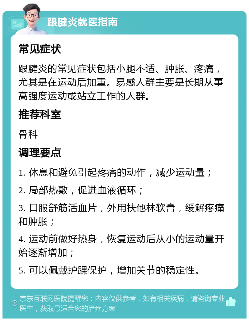 跟腱炎就医指南 常见症状 跟腱炎的常见症状包括小腿不适、肿胀、疼痛，尤其是在运动后加重。易感人群主要是长期从事高强度运动或站立工作的人群。 推荐科室 骨科 调理要点 1. 休息和避免引起疼痛的动作，减少运动量； 2. 局部热敷，促进血液循环； 3. 口服舒筋活血片，外用扶他林软膏，缓解疼痛和肿胀； 4. 运动前做好热身，恢复运动后从小的运动量开始逐渐增加； 5. 可以佩戴护踝保护，增加关节的稳定性。